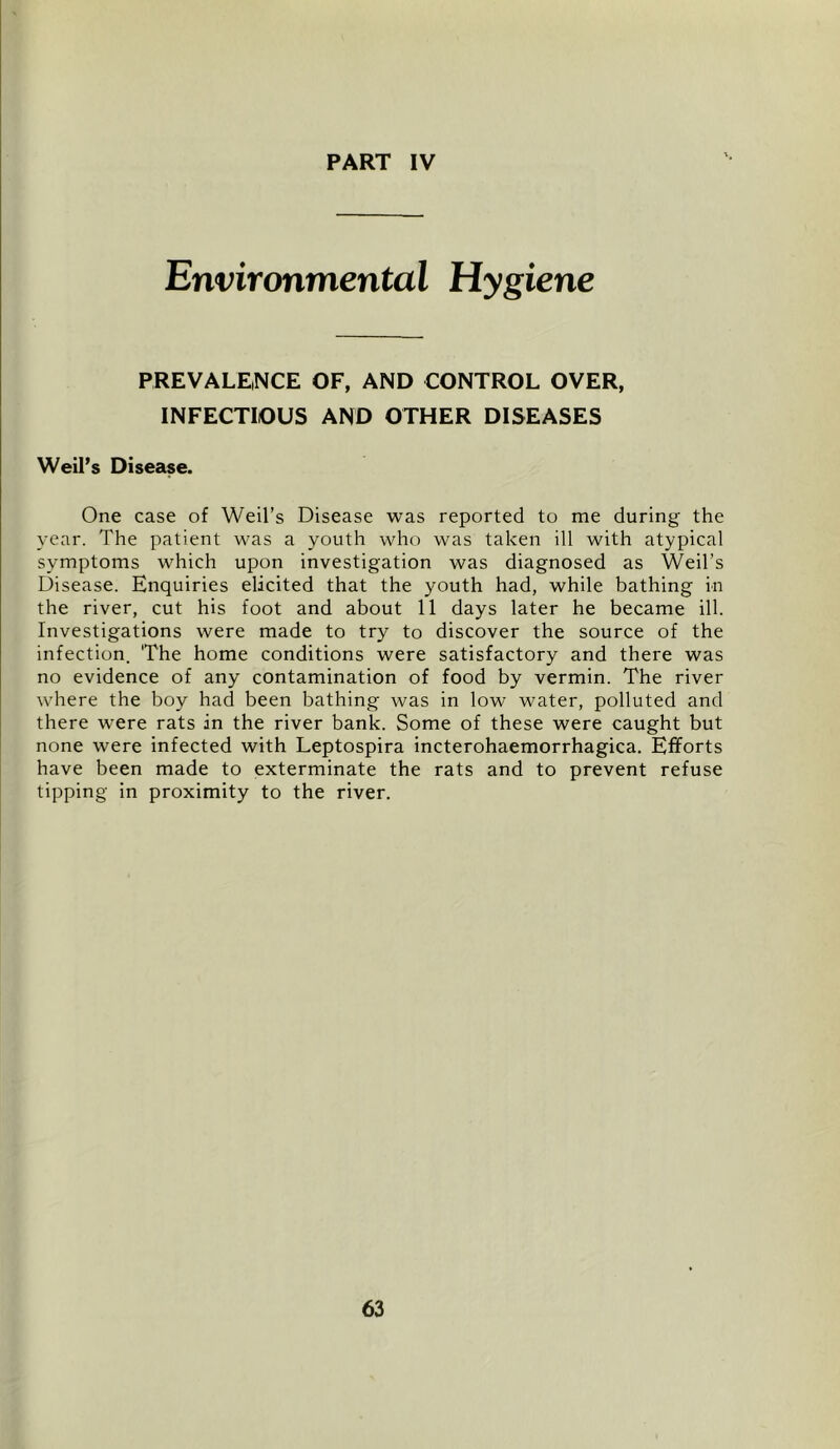 PART IV Environmental Hygiene PREVALE,NCE OF, AND CONTROL OVER, INFECTIOUS AND OTHER DISEASES Weil’s Disease. One case of Weil’s Disease was reported to me during the year. The patient was a youth who was taken ill with atypical symptoms which upon investigation was diagnosed as Weil’s Disease. Enquiries elicited that the youth had, while bathing in the river, cut his foot and about 11 days later he became ill. Investigations were made to try to discover the source of the infection. The home conditions were satisfactory and there was no evidence of any contamination of food by vermin. The river where the boy had been bathing was in low water, polluted and there were rats in the river bank. Some of these were caught but none were infected with Leptospira incterohaemorrhagica. Efforts have been made to exterminate the rats and to prevent refuse tipping in proximity to the river.