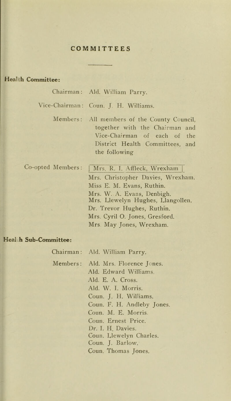 COMMITTEES Health Committee: Chairman: Aid. William Parry. Vice-Chairman : Conn. J H. Williams. Members: All meml)ers of the County Council, together with the Chairman and Vice-Chairman of each of the District Health Committees, and the following Co-opted Members : 1 Mrs. R. I. .\ffleck, Wrexham Mrs. Christopher Davies, Wrexham. Miss E. M. Evans, Ruthin. Mrs. W. A. Evans, Denbigh. Mrs. Llewelyn Hughes, Llangollen. Dr. Trevor Hughes, Ruthin. Mrs. Cyril 0. Jones, Gresford. Mrs May Jones, Wrexham. Heai.h Sub-Committee: Chairman : Aid. William Parry. Members: Aid. Mrs. Florence Jones. Aid. Edward Williams. Aid. E. A. Cross. Aid. W. 1. Morris. Coun. J. H. Williams. Coun. F. H. Andleby Jones. Coun. M. E. Morris. Coun. Ernest Price. Dr. 1. H. Davies. Coun. Llewelyn Charles. Coun. J. Barlow. Coun. Thomas Jones.