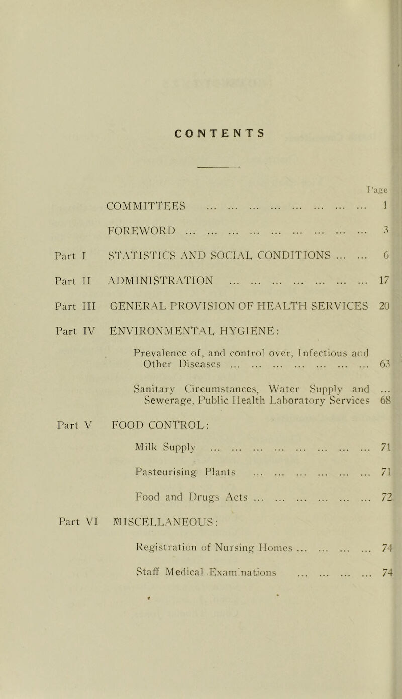 CONTENTS ]’:igc COMMITTEES 1 FOREWORD .S Part I STATISTICS AND SOCIAL CONDITIONS 6 Part TI ADMINISTRATION 17 Part III GENERAL PROVISION OF HEALTH SERVICES 20 Part IV ENVIRONMENTAL HYGIENE: Prevalence of, and control over, Infectious ard Other Diseases 63 Sanitary Circumstances, Water Supply and Sewerage, Public Health Laboratory Services 68 Part V FOOD CONTROL: Milk Supply 71 Pasteurising Plants 71 Food and Drugs Acts 72 Part VI MISCELLANEOUS: Registration of Nursing Homes 74 Staff Medical Examinations 74