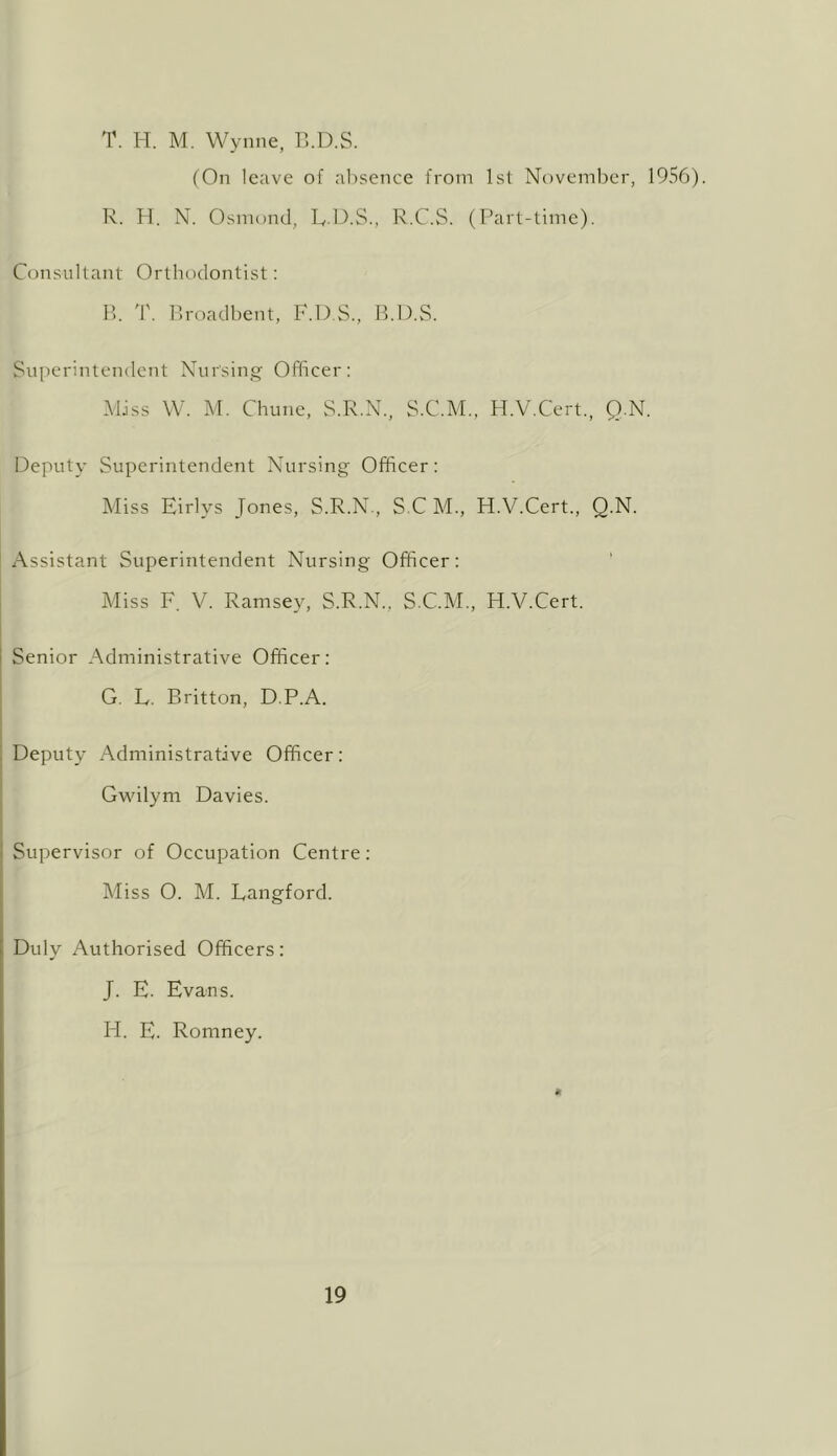 T. H. M. Wynne, VkD.S. (On leave of alisence from Isl Noveml^er, 1956). R. 11. N. Osmond, R.O.S., R.C.S. (Part-time). Con.sultant Orthodontist: P). T. Ifroadbent, F.D.S., B.D.S. Superintendent Nur'siips^ Officer: MJss W. M. Chune, S.R.X., S.C.M., H.V.Cert., Q.N. Deputy Superintendent Nursing Officer: Miss Eirlys Jones, S.R.N, S C M., H.V.Cert., Q.N. Assistant Superintendent Nursing Officer: Miss F. V. Ramsey, S.R.N., S.C.M,, H.V.Cert. Senior Administrative Officer: G. L. Britton, D.P.A. Deputy Administrative Officer: Gv\dlym Davies. Supervisor of Occupation Centre: Miss O. M. Langford. Duly Authorised Officers: J. E. Evans. H. E. Romney.