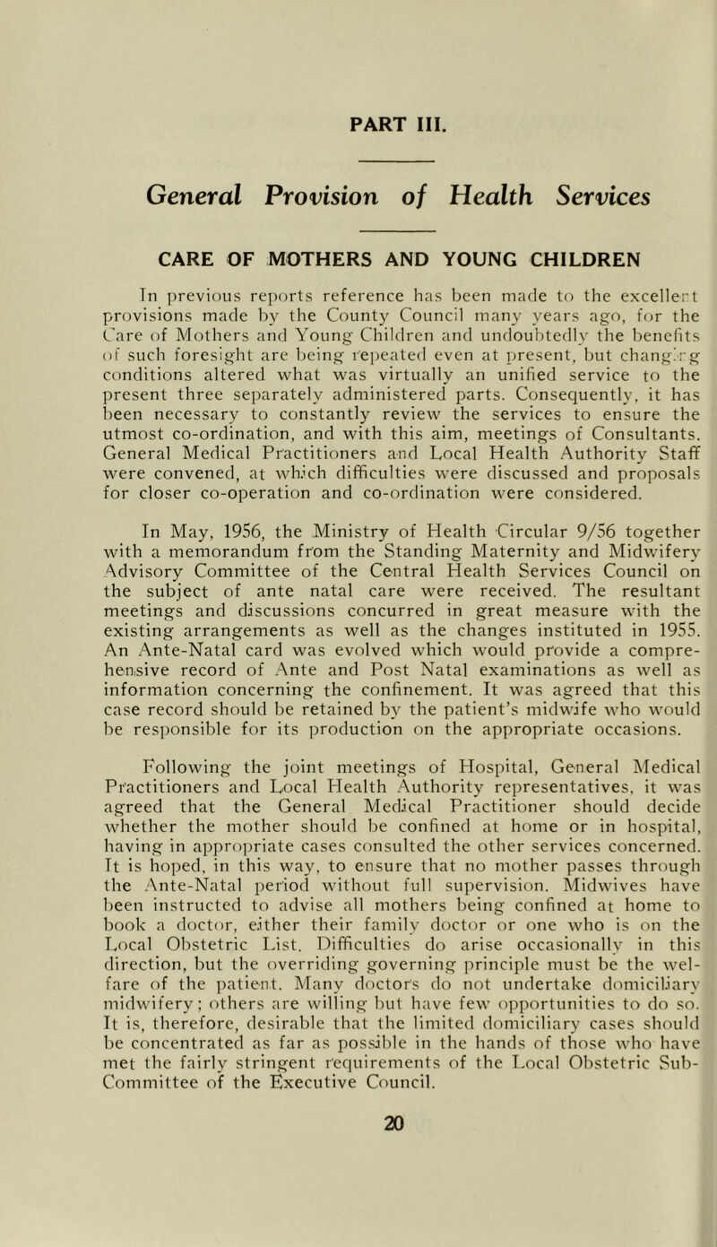 PART III. General Provision of Health Services CARE OF MOTHERS AND YOUNG CHILDREN Tn previous reports reference has been made to the excellent provisions made by the County Council many years ago, for the Care of Mothers and Young Children and undoubtedly the benefits of such foresight are being repeated even at present, but changing conditions altered what was virtually an unified service to the present three separately administered parts. Consequently, it has been necessary to constantly review the services to ensure the utmost co-ordination, and with this aim, meetings of Consultants. General Medical Practitioners and Local Health Authority Staff were convened, at wlfich difficulties were discussed and proposals for closer co-operation and co-ordination were considered. In May, 1956, the Ministry of Health Circular 9/56 together with a memorandum from the Standing Maternity and Midwifery Advisory Committee of the Central Health Services Council on the subject of ante natal care were received. The resultant meetings and discussions concurred in great measure with the existing arrangements as well as the changes instituted in 1955. An Ante-Natal card was evolved which would provide a compre- hen.sive record of Ante and Post Natal examinations as well as information concerning the confinement. It was agreed that this case record should be retained by the patient’s midwife who would be responsible for its production on the appropriate occasions. Following the joint meetings of Hospital, General Medical Practitioners and Local Health .Authority representatives, it was agreed that the General Medical Practitioner should decide whether the mother should be confined at home or in hospital, having in appro])riate cases consulted the other services concerned. It is hoped, in this way, to ensure that no mother passes through the .Ante-Natal iieriod without full supervision. Midwives have l)een instructed to advise all mothers being confined at home to book a doctor, either their family doctor or one who is on the Local Obstetric List. Difficulties do arise occasionally in this direction, but the overriding governing principle must be the wel- fare of the patient. Many doctor's do not undertake domiciliary midwifery; others are willing but have few opportunities to do so. It is, therefore, desirable that the limited domiciliary cases should be concentrated as far as possible in the hands of those who have met the fairly stringent requirements of the Local Obstetric Sub- Committee of the Executive Council.