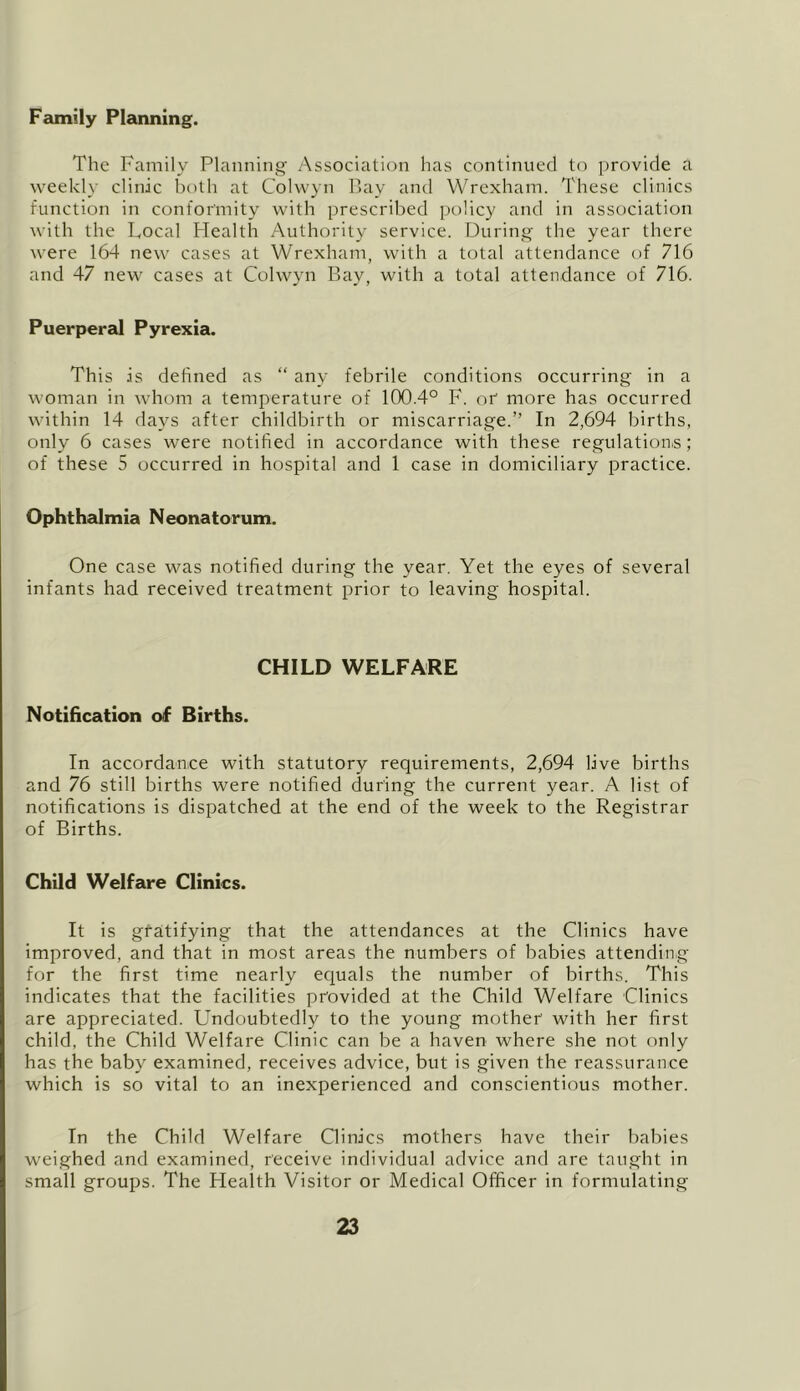 Family Planning. The Family Planning Association has continued to provide a weekly clinic both at Colwyn Pay and Wrexham. These clinics function in conformity with prescribed policy and in association with the Local Health Authority service. During the year there were 164 new cases at Wrexham, with a total attendance of 716 and 47 new cases at Colwyn Bay, with a total attendance of 716. Puerperal Pyrexia. This is defined as “ any febrile conditions occurring in a woman in whom a temperature of 100.4° F. or more has occurred within 14 days after childbirth or miscarriage.” In 2,694 births, only 6 cases were notified in accordance with these regulation.s; of these 5 occurred in hospital and 1 case in domiciliary practice. Ophthalmia Neonatorum. One case was notified during the year. Yet the eyes of several infants had received treatment prior to leaving hospital. CHILD WELFARE Notification of Births. In accordance with statutory requirements, 2,694 live births and 76 still births were notified during the current year. A list of notifications is dispatched at the end of the week to the Registrar of Births. Child Welfare Clinks. It is gratifying that the attendances at the Clinics have improved, and that in most areas the numbers of babies attending for the first time nearly ecpals the number of births. This indicates that the facilities provided at the Child Welfare Clinics are appreciated. Undoubtedly to the young mother with her first child, the Child Welfare Clinic can be a haven where she not only has the baby examined, receives advice, but is given the reassurance which is so vital to an inexperienced and conscientious mother. In the Child Welfare Clinics mothers have their babies weighed and examined, receive individual advice and are taught in small groups. The Health Visitor or Medical Officer in formulating