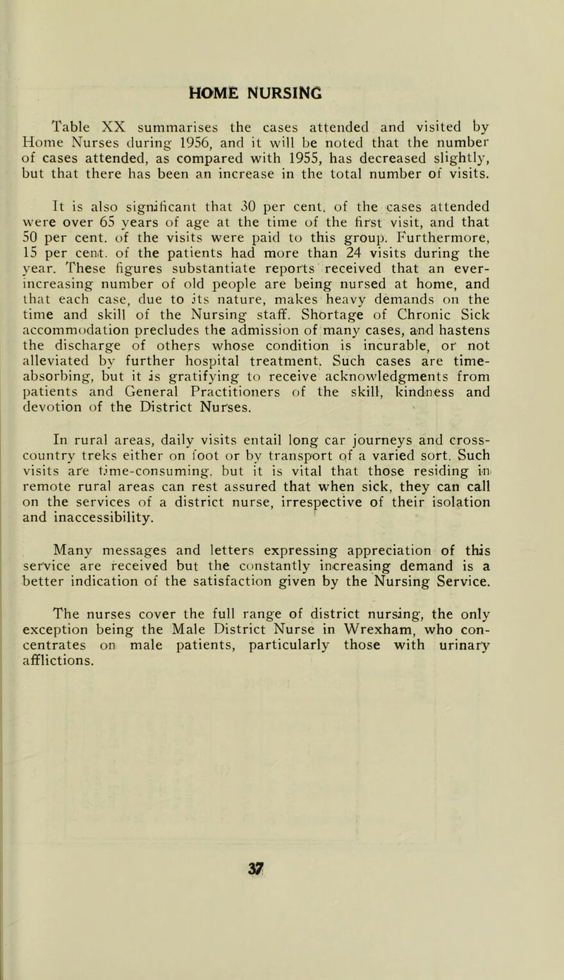 HOME NURSING Table XX summarises the cases attended and visited by Home Nurses during- 1956, and it will be noted that the number of cases attended, as compared with 1955, has decreased slightly, but that there has been an increase in the total number of visits. It is also signilicant that 30 per cent, of the cases attended were over 65 years of age at the time of the first visit, and that 50 per cent, of the visits were paid to this group. Furthermore, 15 per cent, of the patients had more than 24 visits during the year. These figures substantiate reports received that an ever- increasing number of old people are being nursed at home, and that each case, due to .its nature, makes heavy demands on the time and skill of the Nursing staff. Shortage of Chronic Sick accommodation precludes the admission of many cases, and hastens the discharge of others whose condition is incurable, or not alleviated by further hospital treatment. Such cases are time- absorbing, but it is gratifying to receive acknowledgments from patients and General Practitioners of the skill, kindness and devotion of the District Nurses. In rural areas, daily visits entail long car journeys and cross- country treks either on foot or by transport of a varied sort. Such visits are time-consuming, but it is vital that those residing in remote rural areas can rest assured that when sick, they can call on the services of a district nurse, irrespective of their isolation and inaccessibility. Many messages and letters expressing appreciation of this service are received but the constantly increasing demand is a better indication of the satisfaction given by the Nursing Service. The nurses cover the full range of district nursing, the only exception being the Male District Nurse in Wrexham, who con- centrates on male patients, particularly those with urinary afflictions.