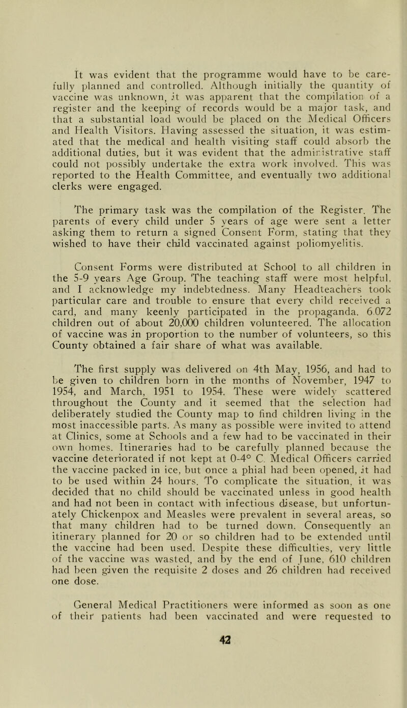 It was evident that the pi'ogramme would have to be care- fully planned and controlled. Although initially the quantity of vaccine was unknown, .it was apparent that the compilation of a register and the keeping of records would be a major task, and that a substantial load would be placed on the Medical Officers and Health Visitors. Having assessed the situation, it was estim- ated that the medical and health visiting staff could absorb the additional duties, but it was evident that the administrative staff could not possibly undertake the extra work involved. This was reported to the Health Committee, and eventually two additional clerks were engaged. The primary task was the compilation of the Register. The ])arents of every child under 5 years of age were sent a letter asking them to return a signed Consent Form, stating that they wished to have their child vaccinated against poliomyelitis. Consent Forms were distributed at School to all children in the 5-9 years Age Group. The teaching staff were most helpful, and I acknowledge my indebtedness. Many Headteachers took particular care and trouble to ensure that every child received a card, and many keenly participated in the propaganda. 6.072 children out of about 20,000 children volunteered. The allocation of vaccine was in proportion to the number of volunteers, so this County obtained a fair share of what was available. The first supply was delivered on 4th May, 1956, and had to be given to children born in the months of November, 1947 to 1954, and March, 1951 to 1954. These were wddely scattered throughout the County and it seemed that the selection had deliberately studied the County map to find children living in the most inaccessible parts. As many as possible were invited to attend at Clinics, some at Schools and a few had to be vaccinated in their own homes. Itineraries had to be carefully planned because the vaccine deteriorated if not kept at 0-4° C. Medical Officers carried the vaccine packed in ice, but once a phial had been opened, it had to be used within 24 hours. To complicate the situation, it was decided that no child should be vaccinated unless in good health and had not been in contact with infectious disease, but unfortun- ately Chickenpox and Measles were prevalent in several areas, so that many children had to be turned down. Consequently an itinerary planned for 20 or so children had to be extended until the vaccine had been used. Despite these difficulties, very little of the vaccine was wasted, and by the end of June. 610 children had been given the requisite 2 doses and 26 children had received one dose. General Medical Practitioners were informed as soon as one of their patients had been vaccinated and were requested to