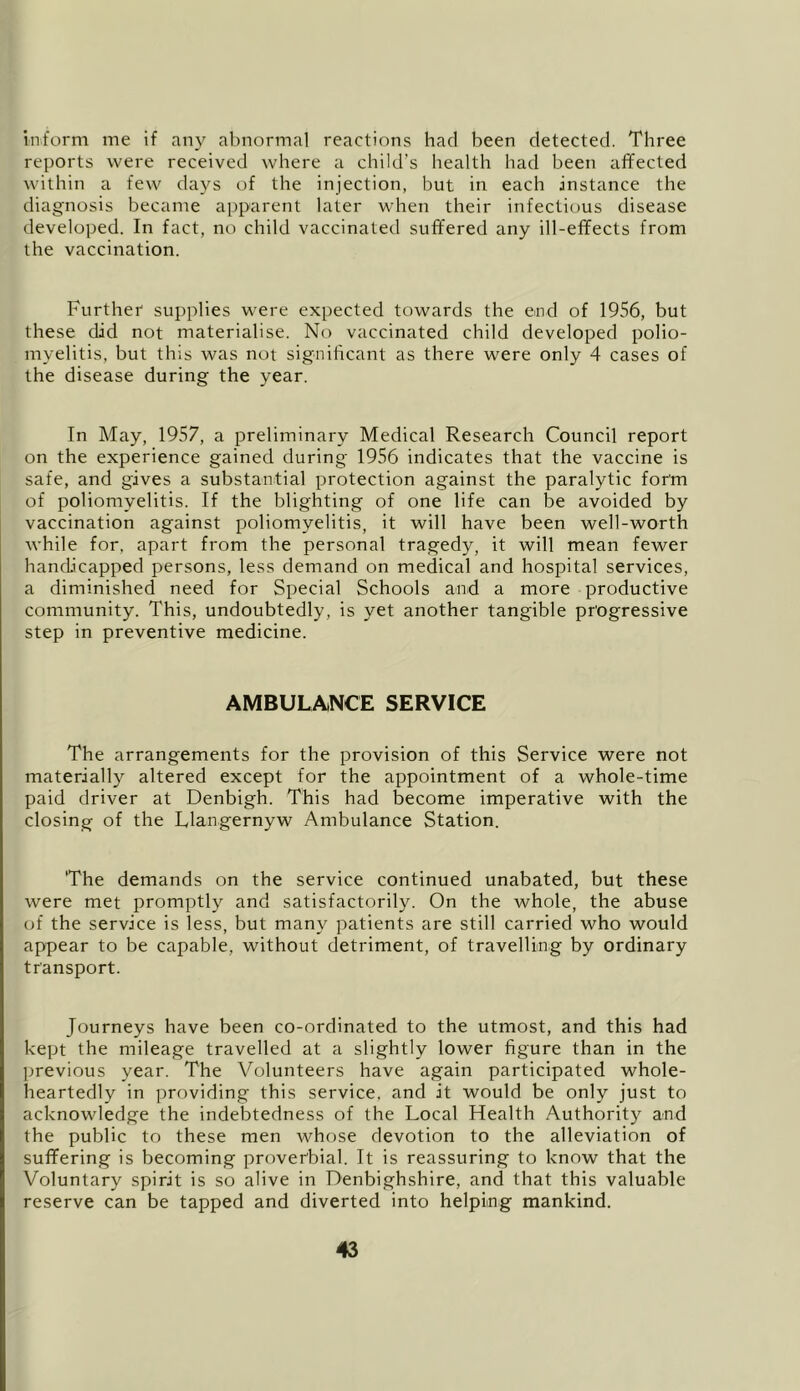inform me if any abnormal reactions had been detected. Three reports were received where a child’s health had been affected within a few days of the injection, but in each instance the diagnosis became apparent later when their infectious disease developed. In fact, no child vaccinated suffered any ill-effects from the vaccination. Further supplies w'ere expected towards the end of 1956, but these did not materialise. No vaccinated child developed polio- myelitis, but this was not significant as there were only 4 cases of the disease during the year. In May, 1957, a preliminary Medical Research Council report on the experience gained during 1956 indicates that the vaccine is safe, and gives a substantial protection against the paralytic form of poliomyelitis. If the blighting of one life can be avoided by vaccination against poliomyelitis, it will have been well-worth while for, apart from the personal tragedy, it will mean fewer handicapped persons, less demand on medical and hospital services, a diminished need for Special Schools and a more productive community. This, undoubtedly, is yet another tangible progressive step in preventive medicine. AMBULANCE SERVICE The arrangements for the provision of this Service were not materially altered except for the appointment of a whole-time paid driver at Denbigh. This had become imperative with the closing of the Llangernyw Ambulance Station. 'The demands on the service continued unabated, but these were met promptly and satisfactorily. On the whole, the abuse of the service is less, but many patients are still carried who would appear to be capable, without detriment, of travelling by ordinary transport. Journeys have been co-ordinated to the utmost, and this had kept the mileage travelled at a slightly lower figure than in the jjrevious year. The Volunteers have again participated whole- heartedly in providing this service, and it would be only just to acknowledge the indebtedness of the Local Health Authority and the public to these men whose devotion to the alleviation of suffering is becoming proverbial. It is reassuring to know that the Voluntary spirit is so alive in Denbighshire, and that this valuable reserve can be tapped and diverted into helping mankind.