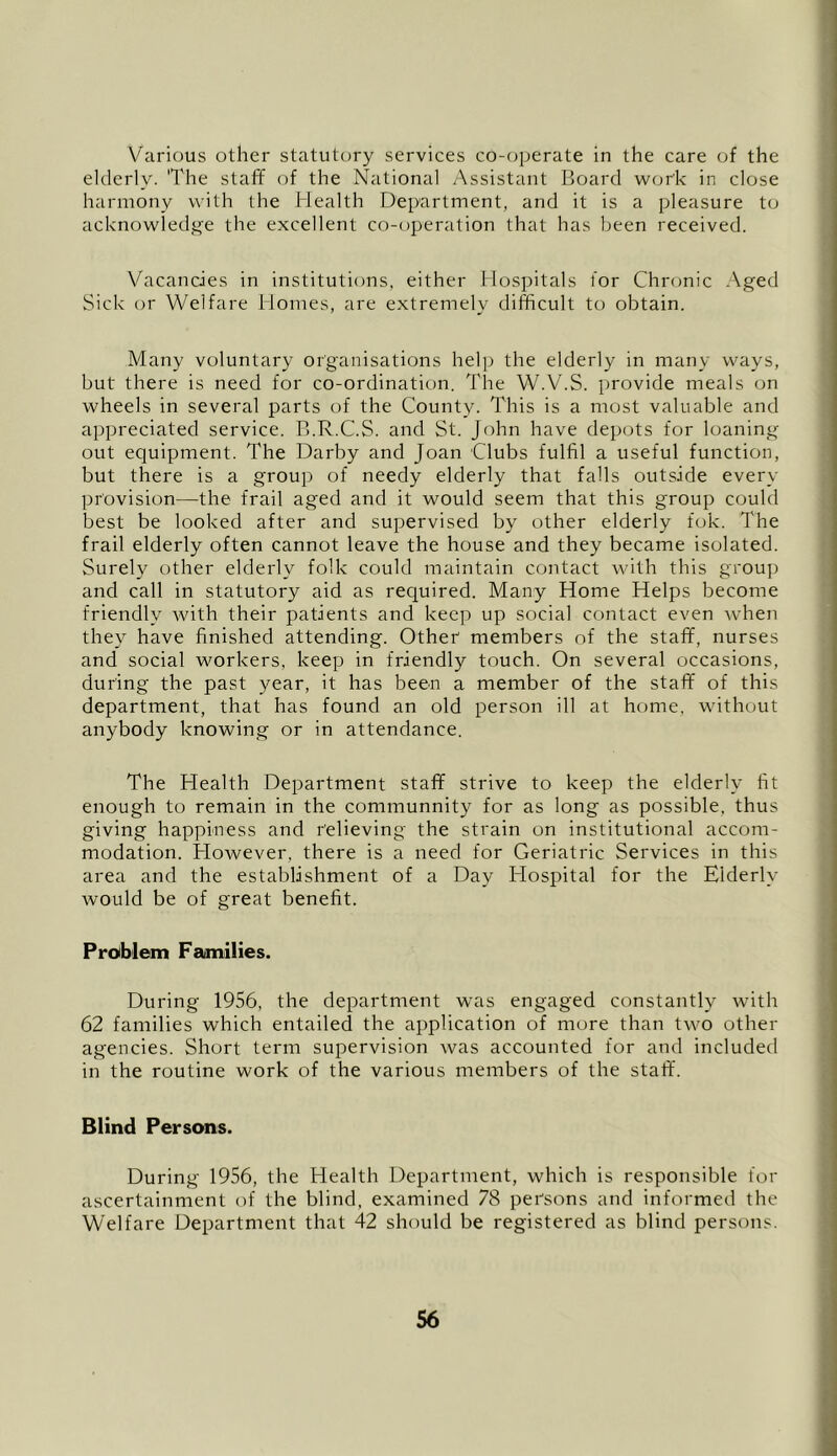 Various other statutory services co-cjperate in the care of the elderly. 'The staff of the National Assistant Board work in close harmony with the Health Department, and it is a pleasure to acknowledge the excellent co-operation that has been received. Vacancies in institutions, either Hospitals for Chronic Aged Sick or Welfare Homes, are extremely difficult to obtain. Many voluntary organisations help the elderly in many ways, but there is need for co-ordination. The W.V.S. provide meals on wheels in several parts of the County. This is a most valuable and apiDreciated service. B.R.C.S. and St. John have depots for loaning out equipment. The Darby and Joan Clubs fulfil a useful function, but there is a group of needy elderly that falls outside every provision—the frail aged and it would seem that this group could best be looked after and supervised by other elderly fok. The frail elderly often cannot leave the house and they became isolated. Surely other elderly folk could maintain contact with this group and call in statutory aid as required. Many Home Helps become friendly with their patients and keep up social contact even when they have finished attending. Other members of the staff, nurses and social workers, keep in friendly touch. On several occasions, during the past year, it has been a member of the staff of this department, that has found an old person ill at home, without anybody knowing or in attendance. The Health Department staff strive to keep the elderly fit enough to remain in the communnity for as long as possible, thus giving happiness and relieving the strain on institutional accom- modation. However, there is a need for Geriatric Services in this area and the establishment of a Day Hospital for the Elderly would be of great benefit. Pr6blom Families. During 1956, the department was engaged constantly with 62 families which entailed the application of more than two other agencies. Short term supervision was accounted for and included in the routine work of the various members of the staff. Blind Persons. During 1956, the Health Department, which is responsible for ascertainment of the blind, examined 78 persons and informed the Welfare Department that 42 should be registered as blind persons.