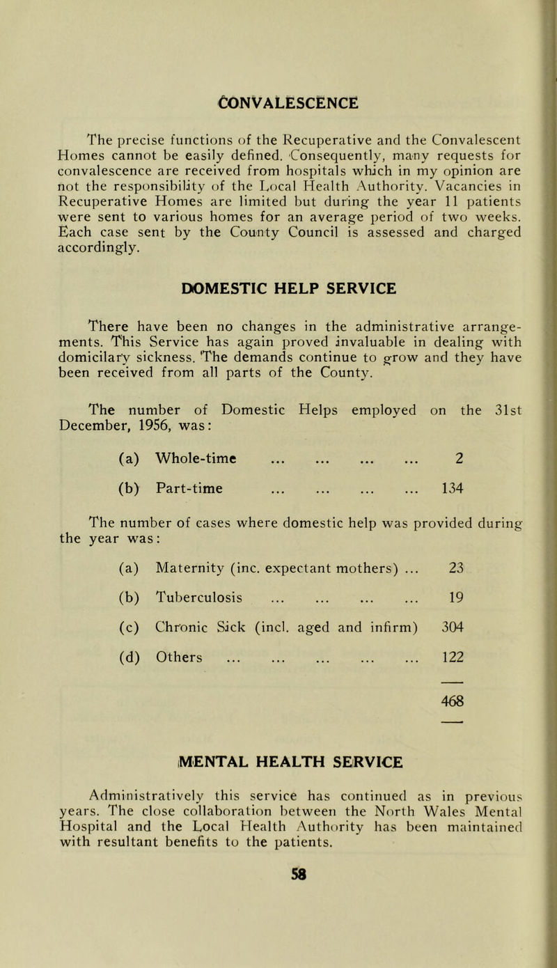 Convalescence The precise functions of the Recuperative and the Convalescent Homes cannot be easily defined. Consequently, many requests for convalescence are received from hospitals which in my opinion are not the responsibility of the Local Health .Authority. Vacancies in Recuperative Homes are limited but during the year 11 patients were sent to various homes for an average period of two weeks. Each case sent by the County Council is assessed and charged accordingly. DOMESTIC HELP SERVICE There have been no changes in the administrative arrange- ments. This Service has again proved invaluable in dealing with domicilar'y sickness. 'The demands continue to grow and they have been received from all parts of the County. The number of Domestic Helps employed on the 31st December, 1956, was: (a) Whole-time 2 (b) Part-time ... 134 The number of cases where domestic help was provided during the year was: (a) Maternity (inc. expectant mothers) ... 23 (b) Tuberculosis 19 (c) Chronic Sick (inch aged and infirm) 304 (d) Others 122 468 MENTAL HEALTH SERVICE Administratively this service has continued as in previous years. The close collaboration between the North Wales Mental Hospital and the Local Llealth Authority has been maintained with resultant benefits to the patients.