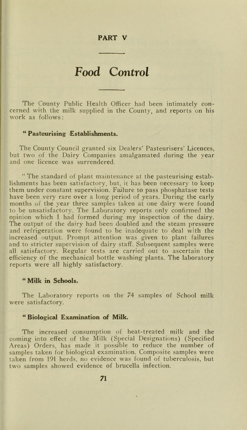 Food Control The County Public Health Officer had been intimately con- cerned with the milk supplied in the County, and reports on his work as follows; Pasteurising Establishments. The County Council granted six Dealers’ Pasteurisers’ Licences, but two of the Dairy Companies amalgamated during the year and one licence was surrendered. “ The standard of plant maintenance at the pasteurising estab- lishments has been satisfactory, but, it has been necessary to keep them under constant supervision. Failure to pass phosphatase tests have been very rare over a long period of years. During the early months of the year three samples taken at one dairy were found to be unsatisfactory. The Laboratory reports only confirmed the opinion which I had formed during my inspection of the dairy. The output of the dairy had been doubled and the steam pressure and refrigeration were found to be inadequate to deal with the increased output. Prompt attention was given to plant failures and to stricter supervision of dairy staff. Subsequent samples were all satisfactory. Regular tests are carried out to ascertain the efficiency of the mechanical bottle washing plants. The laboratory reports were all highly satisfactory. ** Milk in Schools. The Laboratory reports on the 74 samples of School milk were satisfactory. “ Biological Examination oif Milk. The increased consumption of heat-treated milk and the coming into effect of the Milk (Special Designations) (Specified Areas) Orders, has made it possible to reduce the number of samples taken for biological examination. Composite samples were taken from 191 herds, no evidence was found of tuberculosis, but two samples showed evidence of brucella infection.