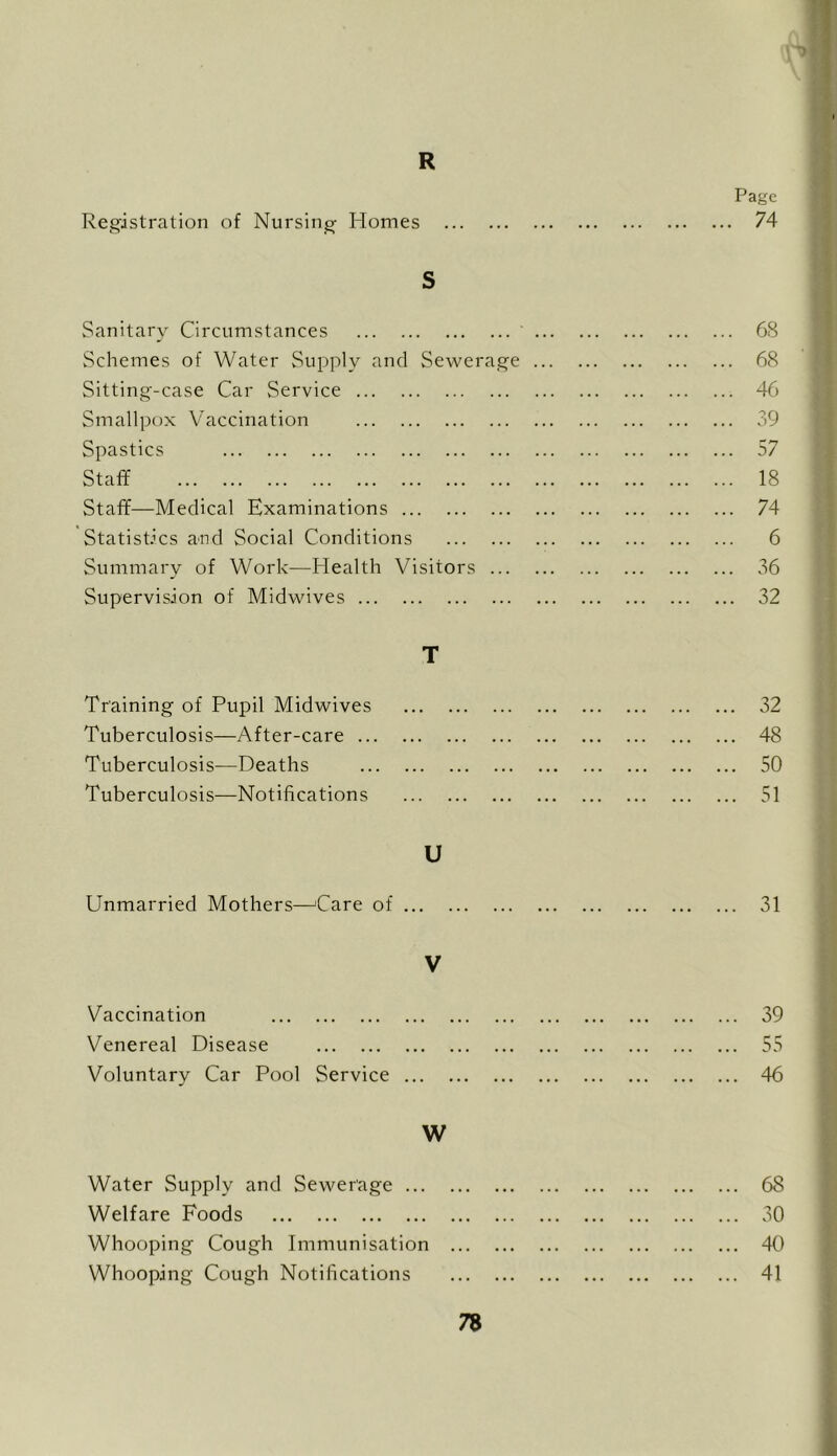 R Page Registration of Nursing Homes 74 S Sanitary Circumstances 68 Schemes of Water Supply and Sewerage 68 Sitting-case Car Service 46 Smallpox Vaccination 39 Spastics 57 Staff 18 Staff—Medical Examinations 74 Statistics and Social Conditions 6 Summary of Work—Health Visitors 36 Supervision of Midwives 32 T Training of Pupil Midwives 32 Tuberculosis—After-care 48 Tuberculosis—Deaths 50 Tuberculosis—Notifications 51 U Unmarried Mothers—^Care of 31 V Vaccination 39 Venereal Disease 55 Voluntary Car Pool Service 46 W Water Supply and Sewerage 68 Welfare Foods 30 Whooping Cough Immunisation 40 Whooping Cough Notifications 41