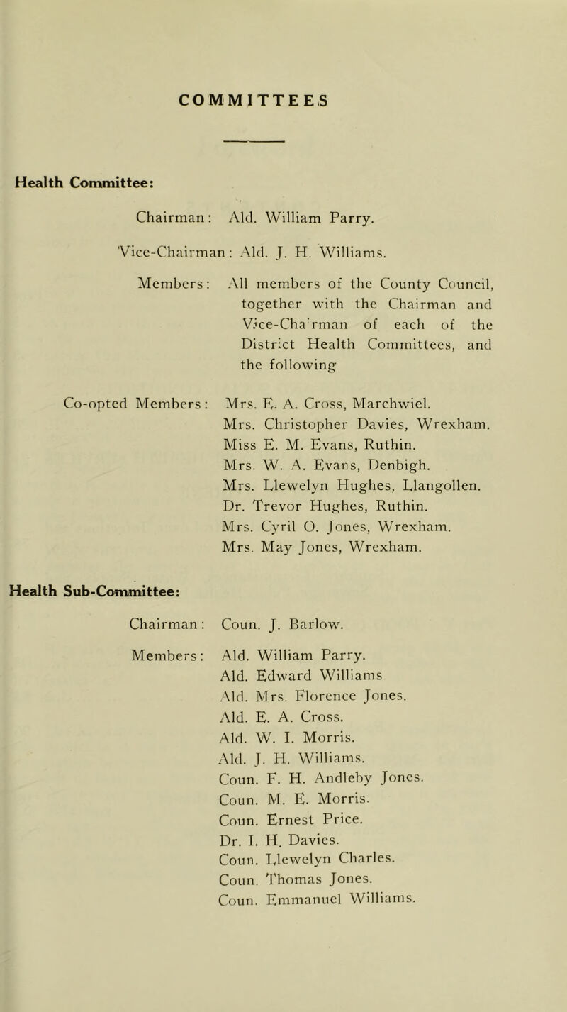 COMMITTEES Health Committee: Chairman : Aid. William Parry. 'Vice-Chairman : Aid. J. H. William Members: All members of the County Council, together with the Chairman and Vice-Charman of each of the District Health Committees, and the following Co-opted Members: Mrs. E. A. Cross, Marchwiel. Mrs. Christopher Davies, Wrexham. Miss E. M. Evans, Ruthin. Mrs. W. A. Evans, Denbigh. Mrs. Llewelyn Hughes, Llangollen. Dr. Trevor Hughes, Ruthin. Mrs. Cyril 0. Jones, Wrexham. Mrs. May Jones, Wrexham. Health Sub-Committee: Chairman : Coun. J. Barlow. Members: Aid. William Parry. Aid. Edward Williams Aid. Mrs. Florence Jones. Aid. E. A. Cross. Aid. W. E Morris. Aid. J. H. Williams. Coun. F. H. Andleby Jones. Coun. M. E. Morris. Coun. Ernest Price. Dr. E H. Davies. Coun. Llewelyn Charles. Coun. Thomas Jones. Coun. Emmanuel Williams.