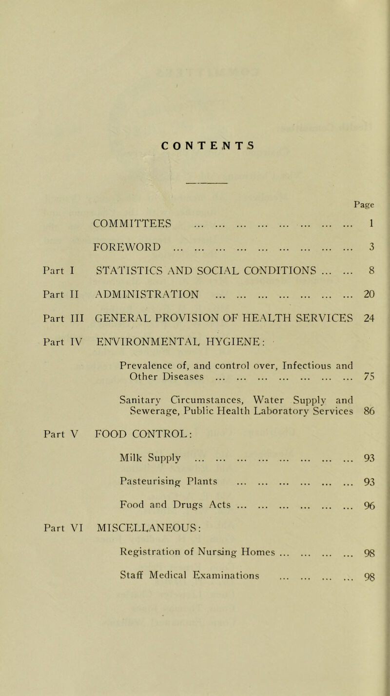 CONTENTS Page COMMITTEES FOREWORD Part I STATISTICS AND SOCIAL CONDITIONS Part II ADMINISTRATION Part III GENERAL PROVISION OF HEALTH SERVICES Part IV ENVIRONMENTAL HYGIENE: 1 3 8 20 24 Prevalence of, and control over, Infectious and Other Diseases 75 Sanitary Circumstances, Water Supply and Sewerage, Public Health Laboratory Services 86 Part V FOOD CONTROL: Milk Supply 93 Pasteurising- Plants 93 Food and Drugs Acts % Part VI MISCELLANEOUS: Registration of Nursing Homes ... 98 Staff Medical Examinations 98