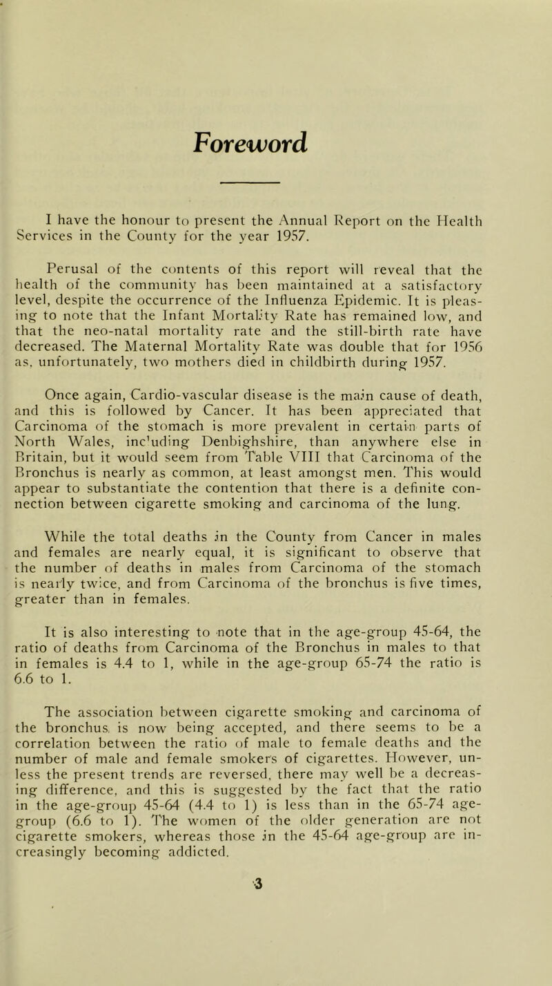 Foreword I have the honour to present the Annual Report on the Health Services in the County for the year 1957. Perusal of the contents of this report will reveal that the health of the community has been maintained at a satisfactory level, despite the occurrence of the Influenza Epidemic. It is pleas- ing to note that the Infant Mortality Rate has remained low, and that the neo-natal mortality rate and the still-birth rate have decreased. The Maternal Mortality Rate was double that for 1956 as. unfortunately, two mothers died in childbirth during 1957. Once again, Cardio-vascular disease is the main cause of death, and this is followed by Cancer. It has been appreciated that Carcinoma of the stomach is more prevalent in certain parts of North Wales, inc’uding Denbighshire, than anywhere else in Britain, but it would seem from Table VIII that Carcinoma of the Bronchus is nearly as common, at least amongst men. This would appear to substantiate the contention that there is a definite con- nection between cigarette smoking and carcinoma of the lung. While the total deaths in the County from Cancer in males and females are nearly equal, it is significant to observe that the number of deaths in males from Carcinoma of the stomach is nearly twice, and from Carcinoma of the bronchus is five times, greater than in females. It is also interesting to note that in the age-group 45-64, the ratio of deaths from Carcinoma of the Bronchus in males to that in females is 4.4 to 1, while in the age-group 65-74 the ratio is 6.6 to 1. The association between cigarette smoking and carcinoma of the bronchus, is now being accepted, and there seems to be a correlation between the ratio of male to female deaths and the number of male and female smokers of cigarettes. However, un- less the present trends are reversed, there may well be a decreas- ing difference, and this is suggested by the fact that the ratio in the age-group 45-64 (4.4 to 1) is less than in the 65-74 age- group (6.6 to 1). The women of the older generation are not cigarette smokers, whereas those In the 45-64 age-group are in- creasingly becoming addicted.