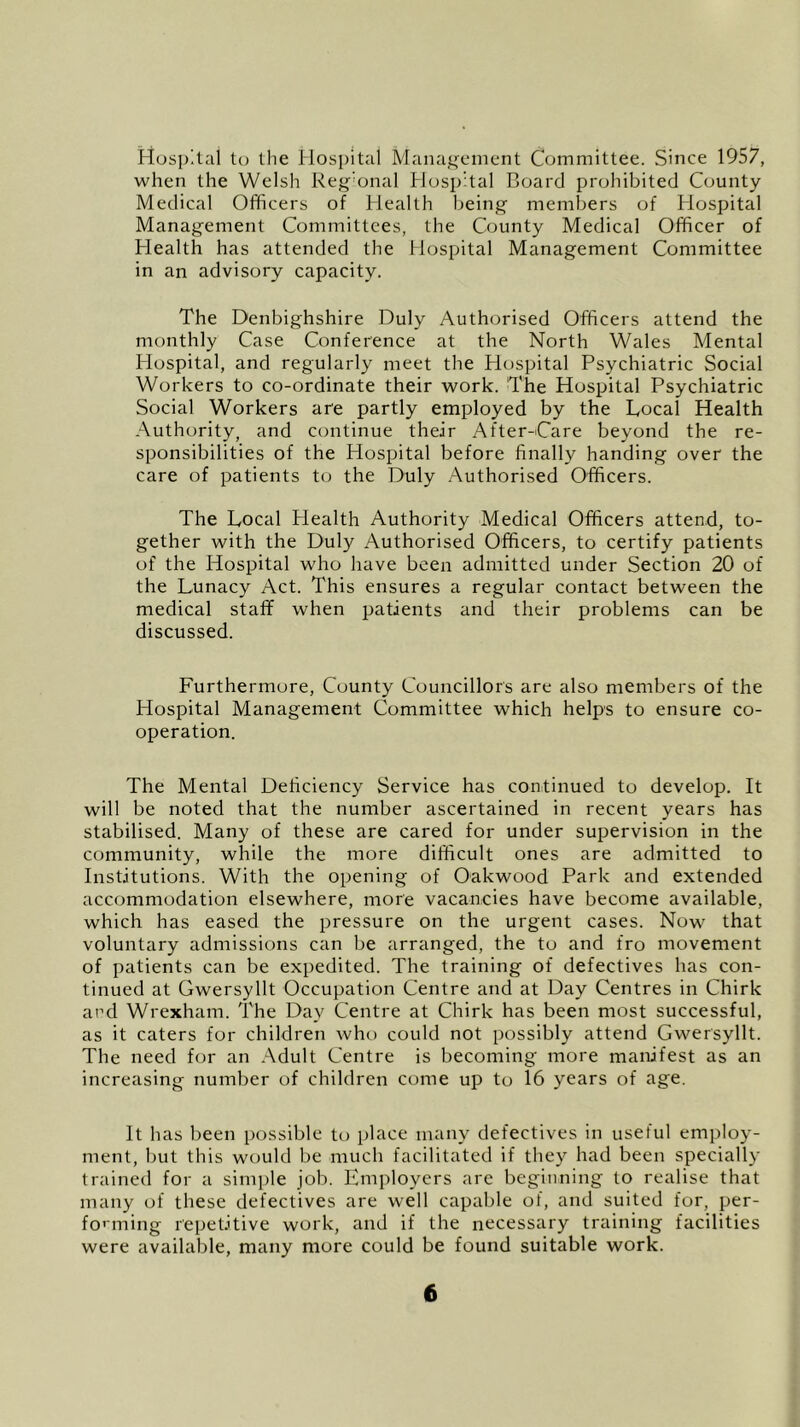 Hospital to the Hospital Management Committee. Since 1957, when the Welsh Reg’onal Hospital Board prohibited County Medical Officers of Health being members of Hospital Management Committees, the County Medical Officer of Health has attended the Hospital Management Committee in an advisory capacity. The Denbighshire Duly Authorised Officers attend the monthly Case Conference at the North Wales Mental Hospital, and regularly meet the Hospital Psychiatric Social Workers to co-ordinate their work. The Hospital Psychiatric Social Workers are partly employed by the Local Health Authority, and continue their After-Care beyond the re- sponsibilities of the Hospital before finally handing over the care of patients to the Duly Authorised Officers. The Local Health Authority Medical Officers attend, to- gether with the Duly Authorised Officers, to certify patients of the Hospital who have been admitted under Section 20 of the Lunacy Act. This ensures a regular contact between the medical staff when patients and their problems can be discussed. Furthermore, County Councillors are also members of the Hospital Management Committee which helps to ensure co- operation. The Mental Deficiency Service has continued to develop. It will be noted that the number ascertained in recent years has stabilised. Many of these are cared for under supervision in the community, while the more difficult ones are admitted to Institutions. With the opening of Oakwood Park and extended accommodation elsewhere, more vacancies have become available, which has eased the pressure on the urgent cases. Now that voluntary admissions can be arranged, the to and fro movement of patients can be expedited. The training of defectives has con- tinued at Gwersyllt Occupation Centre and at Day Centres in Chirk and Wrexham. The Day Centre at Chirk has been most successful, as it caters for children who could not possibly attend Gwersyllt. The need for an Adult Centre is becoming more manifest as an increasing number of children come up to 16 years of age. It has been possible to place many defectives in useful employ- ment, but this would be much facilitated if they had been specially trained for a simple job. Employers are beginning to realise that many of these defectives are well capable of, and suited for, per- forming repetitive work, and if the necessary training facilities were available, many more could be found suitable work.