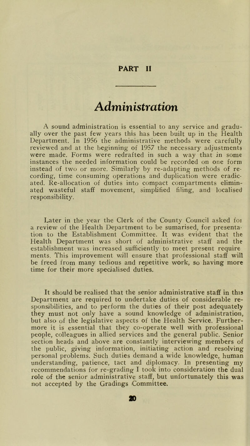 Admin istration A sound administration is essential to any service and gradu- ally over the past few years this has been built up in the Health Department. In 1956 the administrative methods were carefully reviewed and at the beginning of 1957 the necessary adjustments were made. Forms were redrafted in such a way that in some instances the needed information could be recorded on one form instead of two or more. Similarly by re-adapting methods of re- cording, time consuming operations and duplication were eradic- ated. Re-allocation of duties into compact compartments elimin- ated wasteful staff movement, simplified filing, and localised responsibility. Later in the year the Clerk of the County Council asked foi a review of the Health Department to be sumarised, for presenta- tion to the Establishment Committee. It was evident that the Health Department was short of administrative staff and the establishment was increased sufficiently to meet present require ments. This improvement will ensure that professional staff will be freed from many tedious and repetitive work, so having more time for their more specialised duties. It should be realised that the senior administrative staff in this Department are required to undertake duties of considerable re- sponsibilities, and to perform the duties of their post adequately they must not only have a sound knowledge of administration, but also of the legislative aspects of the Health Service. Further- more it is essential that they co-operate well with professional people, colleagues in allied services and the general public. Senior section heads and above are constantly interviewing members of the public, giving information, initiating action and resolving personal problems. Such duties demand a wide knowledge, human understanding, patience, tact and diplomacy. In presenting my recommendations for re-grading I took into consideration the dual role of the senior administrative staff, but unfortunately this was not accepted by the Gradings Committee. 20