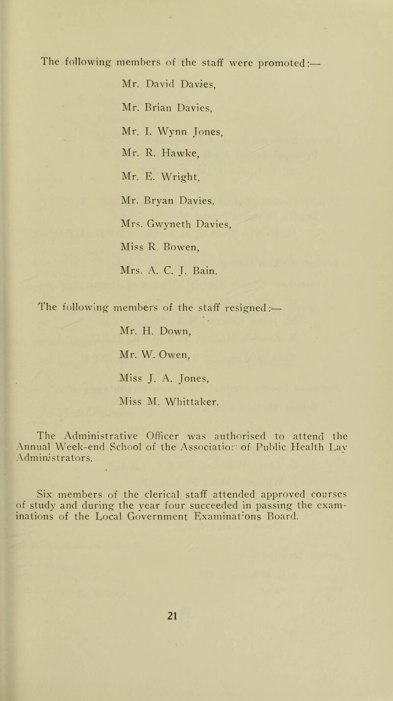 The following members of the staff were promoted:— Mr. David Davies, Mr. Brian Davies, Mr. I. Wynn Tones, Mr. R. Hawke, Mr. E. Wright, Mr. Bryan Davies, Mrs. Gwyneth Davies, Miss R. Bowen, Mrs. A. C. T. Bain. The following members of the staff resigned:— Mr. H. Down, Mr. W. Owen, Miss J. A. Jones, Miss M. Whittaker. The Administrative Officer was authorised to attend the Annual Week-end School of the Association of Public Health Lay Administrators. Six members of the clerical staff attended approved courses of study and during the year four succeeded in passing the exam- inations of the Local Government Examinat:ons Board.