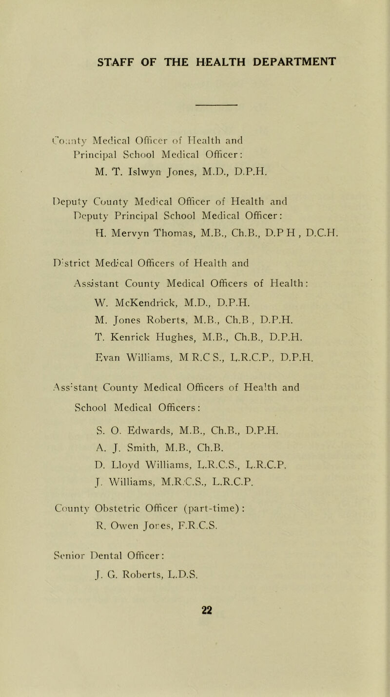 STAFF OF THE HEALTH DEPARTMENT County Medical Officer of Health and Principal School Medical Officer: M. 'T. Islwyn Jones, M.D., D.P.H. Deputy County Medical Officer of Health and Deputy Principal School Medical Officer: H. Mervyn Thomas, M.B., Ch.B., D.P H , D.C.H. D'strict Medical Officers of Health and Assistant County Medical Officers of Health: W. McKendrick, M.D., D.P.H. M. Jones Roberts, M.B., Ch.B , D.P.H. T. Kenrick Hughes, M.B., Ch.B., D.P.H. Evan Williams, MR.CS., E.R.C.P., D.P.H. Ass:stant County Medical Officers of Health and School Medical Officers: S. O. Edwards, M.B., Ch.B., D.P.H. A. J. Smith, M.B., Ch.B. D. Lloyd Williams, L.R.C.S., L.R.C.P. J. Williams, M.R.C.S., L.R.C.P. County Obstetric Officer (part-time) : R. Owen Jores, E.R.C.S. Senior Dental Officer: J. G. Roberts, L.D.S.
