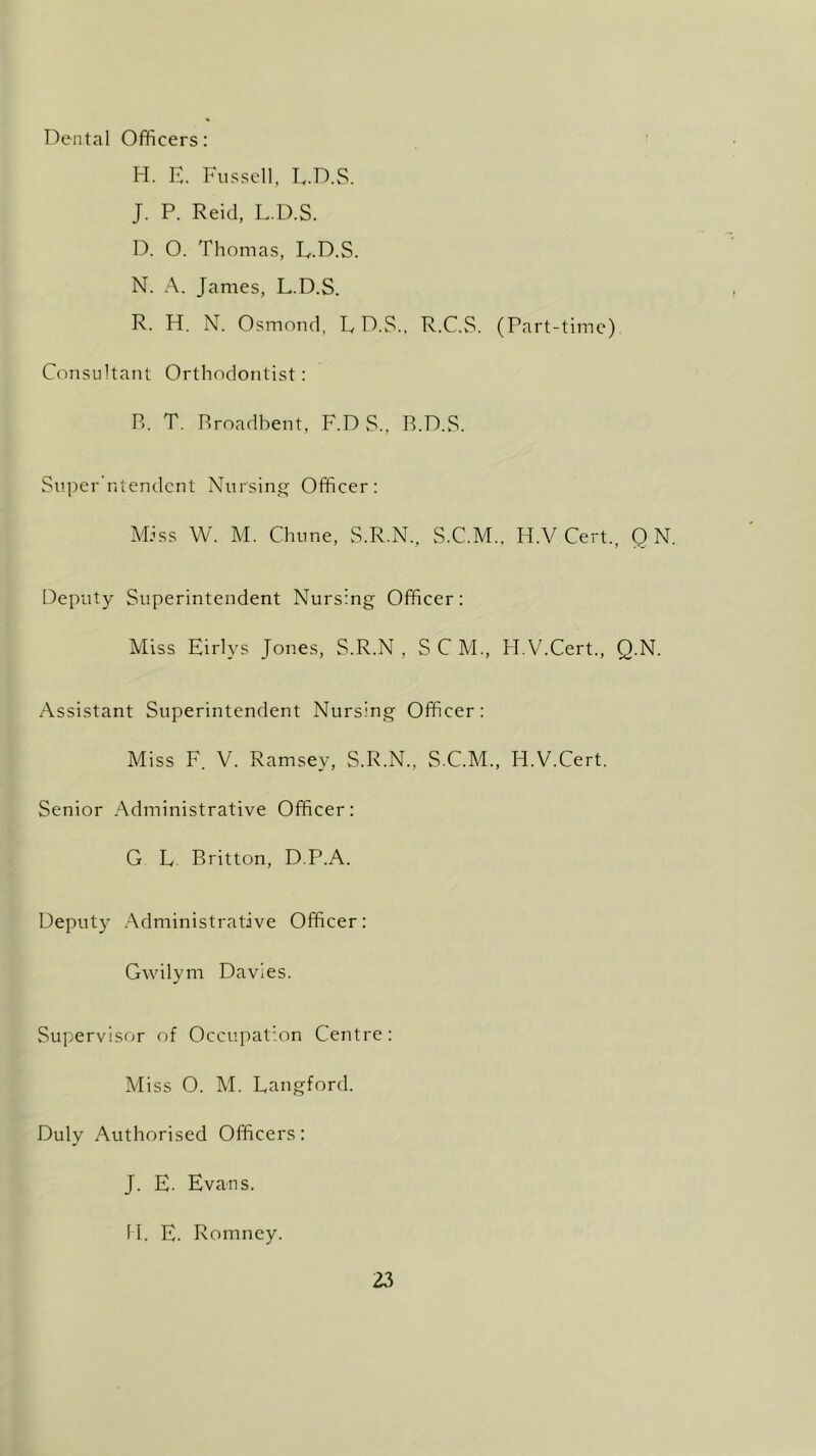 Dental Officers: H. E. Fussell, L.D.S. J. P. Reid, L.D.S. D. O. Thomas, L.D.S. N. A. James, L.D.S. R. H. N. Osmond, L D.S., R.C.S. (Part-time). Consultant Orthodontist: B. T. Rroadbent, F.DS, B.D.S. Super ntendent Nursing Officer: Miss W. M. Chune, S.R.N., S.C.M., H.V Cert., 0 N. Deputy Superintendent Nursing Officer: Miss Eirlys Jones, S.R.N , S C M., H.V.Cert., Q.N. Assistant Superintendent Nursing Officer: Miss F. V. Ramsey, S.R.N., S.C.M., H.V.Cert. Senior Administrative Officer: G L Britton, D.P.A. Deputy Administrative Officer: Gwilym Davies. Supervisor of Occupation Centre: Miss O. M. Langford. Duly Authorised Officers: J. E. Evans. H. E. Romney.