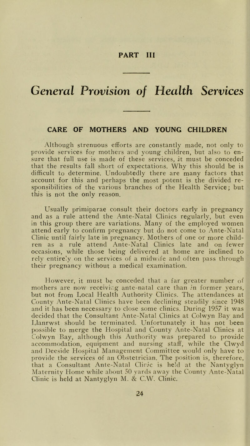 PART III General Provision of Health Services CARE OF MOTHERS AND YOUNG CHILDREN Although strenuous efforts are constantly made, not only to provide services for mothers and young children, but also to en- sure that full use is made of these services, it must be conceded that the results fall short of expectations. Why this should be is difficult to determine. Undoubtedly there are many factors that account for this and perhaps the most potent is the divided re- sponsibilities of the various branches of the Health Service; but this is not the only reason. Usually primiparae consult their doctors early in pregnancy and as a rule attend the Ante-Natal Clinics regularly, but even in this group there are variations. Many of the employed women attend early to confirm pregnancy but do not come to Ante-Natal Clinic until fairly late in pregnancy. Mothers of one or more child- ren as a rule attend Ante-Natal Clinics late and on fewer occasions, while those being delivered at home are inclined to rely entirely on the services of a midwife and often pass through their pregnancy without a medical examination. However, it must be conceded that a far greater number of mothers are now receiving ante-natal care than in former years, but not from Local Health Authority Clinics. The attendances at County Ante-Natal Clinics have been declining steadily since 1948 and it has been necessary to close some clinics. During 1957 it was decided that the Consultant Ante-Natal Clinics at Colwyn Bay and Llanrwst should be terminated. Unfortunately it has not been possible to merge the Hospital and County Ante-Natal Clinics at Colwyn Bay, although this Authority was prepared to provide accommodation, ecpiipment and nursing staff, while the Clwyd and Deeside Hospital Management Committee would only have to provide the services of an Obstetrician. 'The position is, therefore, that a Consultant Ante-Natal Cliric is held at the Nantyglyn Maternity Home while about 50 yards away the County Ante-Natal Clinic is held at Nantyglyn M. & C.W. Clinic.