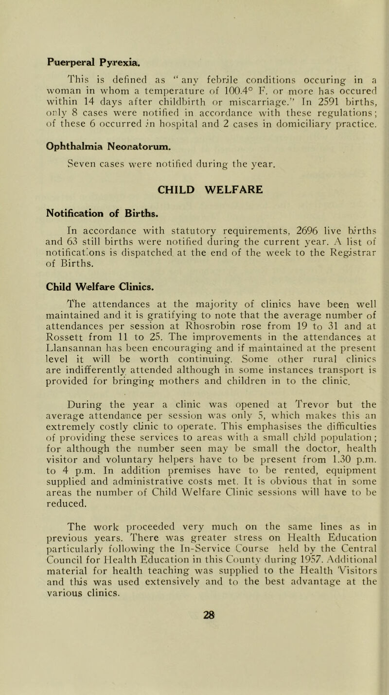 Puerperal Pyrexia. This is defined as “ any febrile conditions occuring in a woman in whom a temperature of 100.4° F. or more has occured within 14 days after childbirth or miscarriage.” Tn 2591 births, only 8 cases were notified in accordance with these regulations; of these 6 occurred in hospital and 2 cases in domiciliary practice. Ophthalmia Neonatorum. Seven cases were notified during the year. CHILD WELFARE Notification of Births. In accordance with statutory requirements, 2696 live births and 63 still births were notified during the current year. A list of notifications is dispatched at the end of the week to the Registrar of Births. Child Welfare Clinics. The attendances at the majority of clinics have been well maintained and it is gratifying to note that the average number of attendances per session at Rhosrobin rose from 19 to 31 and at Rossett from 11 to 25. The improvements in the attendances at Llansannan has been encouraging and if maintained at the present level it will be worth continuing. Some other rural clinics are indifferently attended although in some instances transport is provided for bringing mothers and children in to the clinic. During the year a clinic was opened at Trevor but the average attendance per session was only 5, which makes this an extremely costly clinic to operate. This emphasises the difficulties of providing these services to areas with a small child population; for although the number seen may be small the doctor, health visitor and voluntary helpers have to be present from 1.30 p.m. to 4 p.m. In addition premises have to be rented, equipment supplied and administrative costs met. It is obvious that in some areas the number of Child Welfare Clinic sessions will have to be reduced. The work proceeded very much on the same lines as in previous years. There was greater stress on Health Education particularly following the In-Service Course held by the Central Council for Health Education in this County during 1957. Additional material for health teaching was supplied to the Health Visitors and this was used extensively and to the best advantage at the various clinics.