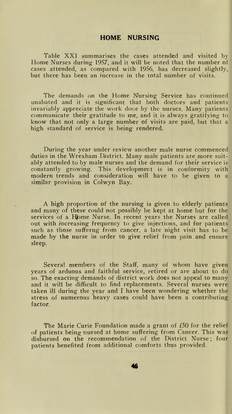 HOME NURSING Table XXI summarises the cases attended and visited by Home Nurses during 1957, and it will be noted that the number of cases attended, as compared with 1956, has decreased slightly, but there has been an increase in the total number of visits. The demands on the Home Nursing Service has continued unabated and it is significant that both doctors and patients invariably appreciate the work done by the nurses. Many patients communicate their gratitude to me, and it is always gratifying to know that not only a large number of visits are paid, but that a high standard of service is being rendered. During the year under review another male nurse commenced duties in the Wrexham District. Many male patients are more suit- ably attended to by male nurses and the demand for their service is constantly growing. This development is in conformity with modern trends and consideration will have to be given to a similar provision in Colwyn Bay. A high proportion of the nursing is given to elderly patients and many of these could not possibly be kept at home but for the services of a Hjome Nurse. In recent years the Nurses are called out with increasing frequency to give injections, and for patients such as those sufferng from cancer, a late night visit has to be made by the nurse in order to give relief from pain and ensure sleep. Several members of the Staff, many of whom have given years of arduous and faithful service, retired or are about to do so. The exacting demands of district work does not appeal to many and it will be difficult to find replacements. Several nurses were taken ill during the year and I have been wondering whether the stress of numerous heavy cases could have been a contributing factor. The Marie Curie Foundation made a grant of £50 for the relief of patients being nursed at home suffering from Cancer. This was disbursed on the recommendation of the District Nurse; four patients benefited from additional comforts thus provided.