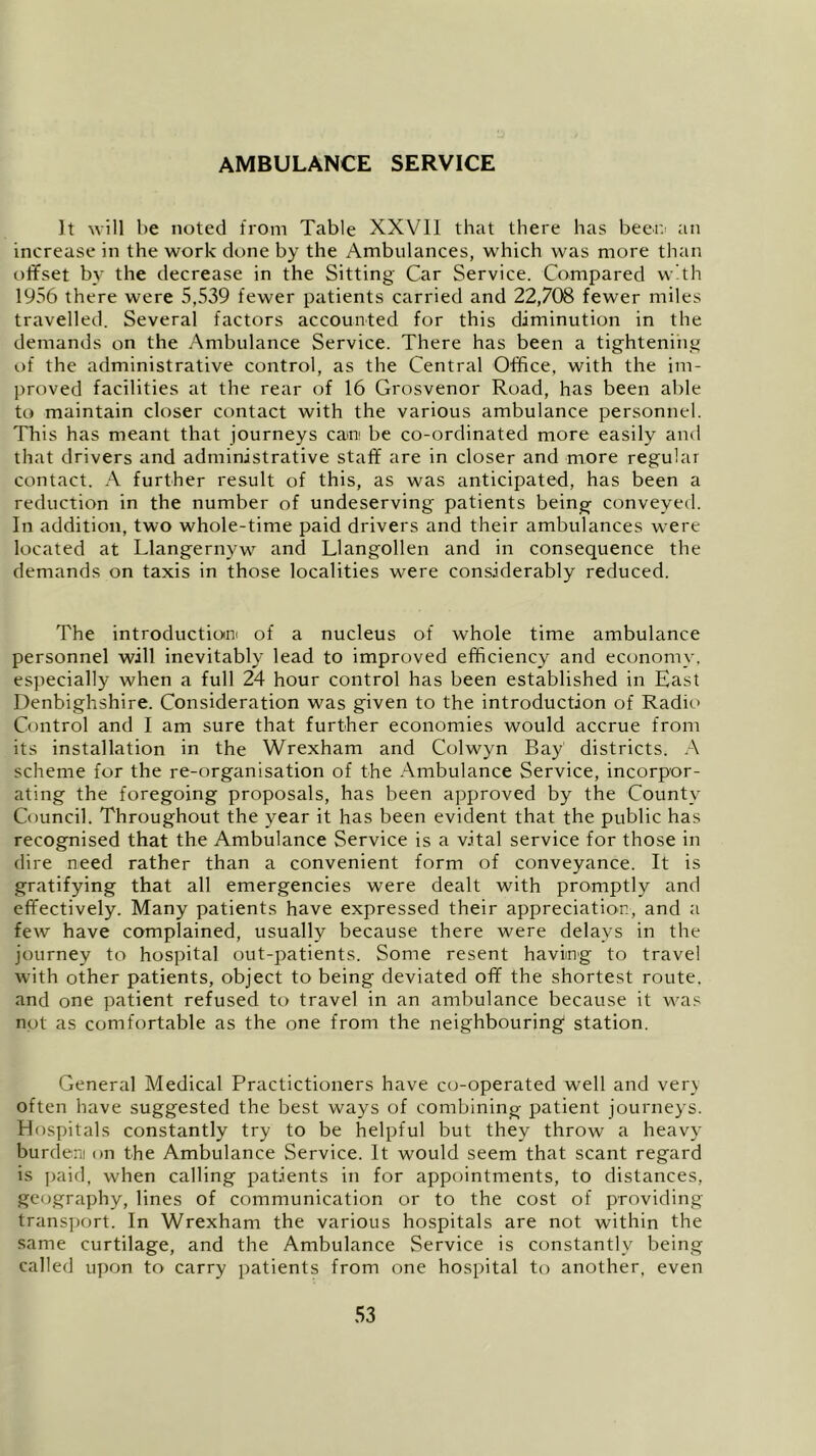 AMBULANCE SERVICE It will be noted from Table XXVII that there has been- an increase in the work clone by the Ambulances, which was more than offset by the decrease in the Sitting Car Service. Compared with 1956 there were 5,539 fewer patients carried and 22,708 fewer miles travelled. Several factors accounted for this diminution in the demands on the Ambulance Service. There has been a tightening of the administrative control, as the Central Office, with the im- proved facilities at the rear of 16 Grosvenor Road, has been able to maintain closer contact with the various ambulance personnel. This has meant that journeys earn be co-ordinated more easily and that drivers and administrative staff are in closer and more regular contact. A further result of this, as was anticipated, has been a reduction in the number of undeserving patients being conveyed. In addition, two whole-time paid drivers and their ambulances were located at Llangernyw and Llangollen and in consequence the demands on taxis in those localities were considerably reduced. The introduction!) of a nucleus of whole time ambulance personnel will inevitably lead to improved efficiency and economy, especially when a full 24 hour control has been established in East Denbighshire. Consideration was given to the introduction of Radio Control and I am sure that further economies would accrue from its installation in the Wrexham and Colwyn Bay districts. A scheme for the re-organisation of the Ambulance Service, incorpor- ating the foregoing proposals, has been approved by the County Council. Throughout the year it has been evident that the public has recognised that the Ambulance Service is a vital service for those in dire need rather than a convenient form of conveyance. It is gratifying that all emergencies were dealt with promptly and effectively. Many patients have expressed their appreciation, and a few have complained, usually because there were delays in the journey to hospital out-patients. Some resent having to travel with other patients, object to being deviated off the shortest route, and one patient refused to travel in an ambulance because it was not as comfortable as the one from the neighbouring station. General Medical Practictioners have co-operated well and very often have suggested the best ways of combining patient journeys. Hospitals constantly try to be helpful but they throw a heavy burdem on the Ambulance Service. It would seem that scant regard is paid, when calling patients in for appointments, to distances, geography, lines of communication or to the cost of providing transport. In Wrexham the various hospitals are not within the same curtilage, and the Ambulance Service is constantly being called upon to carry patients from one hospital to another, even