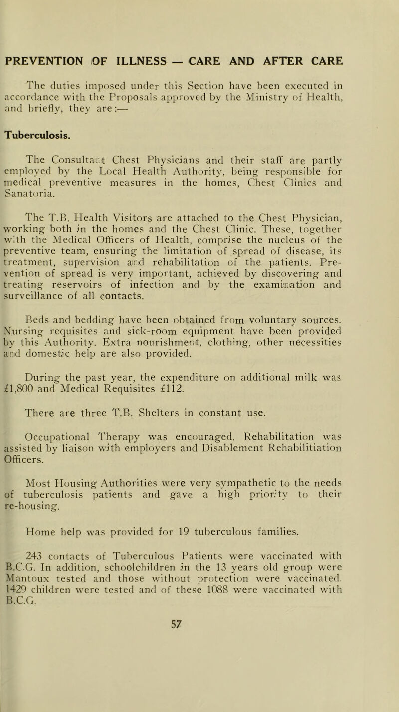 PREVENTION OF ILLNESS — CARE AND AFTER CARE The duties imposed under this Section have been executed in accordance with the Proposals approved by the Ministry of Health, and briefly, they are:— Tuberculosis. The Consultant Chest Physicians and their staff are partly employed by the Local Plealth Authority, being responsible for medical preventive measures in the homes, Chest Clinics and Sanatoria. The T.B. Health Visitors are attached to the Chest Physician, working both in the homes and the Chest Clinic. These, together with the Medical Officers of Health, comprise the nucleus of the preventive team, ensuring the limitation of spread of disease, its treatment, supervision and rehabilitation of the patients. Pre- vention of spread is very important, achieved by discovering and treating reservoirs of infection and by the examination and surveillance of all contacts. Beds and bedding have been obtained from voluntary sources. Nursing requisites and sick-room equipment have been provided by this Authority. Extra nourishment, clothing, other necessities and domestic help are also provided. During the past year, the expenditure on additional milk was £1,800 and Medical Requisites £112. There are three T.B. Shelters in constant use. Occupational Therapy was encouraged. Rehabilitation was assisted by liaison with employers and Disablement Rehabilitiation Officers. Most Plousing Authorities were very sympathetic to the needs of tuberculosis patients and gave a high priority to their re-housing. Home help was provided for 19 tuberculous families. 243 contacts of Tuberculous Patients were vaccinated with B.C.G. In addition, schoolchildren in the 13 years old group were Mantoux tested and those without protection were vaccinated 1429 children were tested and of these 1088 were vaccinated with B.C.G.