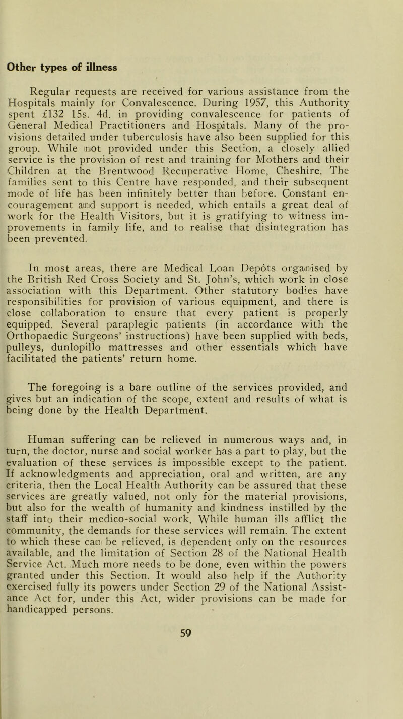 Other types of illness Regular requests are received for various assistance from the Hospitals mainly for Convalescence. During 1957, this Authority spent £132 15s. 4d. in providing convalescence for patients of General Medical Practitioners and Hospitals. Many of the pro- visions detailed under tuberculosis have also been supplied for this group. While mot provided under this Section, a closely allied service is the provision of rest and training for Mothers and their Children at the Brentwood Recuperative Home, Cheshire. The families sent to this Centre have responded, and their subsequent mode of life has been infinitely better than before. Constant en- couragement and support is needed, which entails a great deal of work for the Health Visitors, but it is gratifying to witness im- provements in family life, and to realise that disintegration has been prevented. In most areas, there are Medical Loan Depots organised by the British Red Cross Society and St. John’s, which work in close association with this Department. Other statutory bodies have responsibilities for provision of various equipment, and there is close collaboration to ensure that every patient is properly equipped. Several paraplegic patients (in accordance with the Orthopaedic Surgeons’ instructions) have been supplied with beds, pulleys, dunlopillo mattresses and other essentials which have facilitated the patients’ return home. The foregoing is a bare outline of the services provided, and gives but an indication of the scope, extent and results of what is being done by the Health Department. Human suffering can be relieved in numerous ways and, in turn, the doctor, nurse and social worker has a part to play, but the evaluation of these services is impossible except to the patient. If acknowledgments and appreciation, oral and written, are any criteria, then the Local Health Authority can be assured that these services are greatly valued, not only for the material provisions, but also for the wealth of humanity and kindness instilled by the staff into their medico-social work. While human ills afflict the community, the demands for these services will remain. The extent to which these can be relieved, is dependent only on the resources available, and the limitation of Section 28 of the National Health Service Act. Much more needs to be done, even within the powers granted under this Section. It would also help if the Authority exercised fully its powers under Section 29 of the National Assist- ance Act for, under this Act, wider provisions can be made for handicapped persoins.