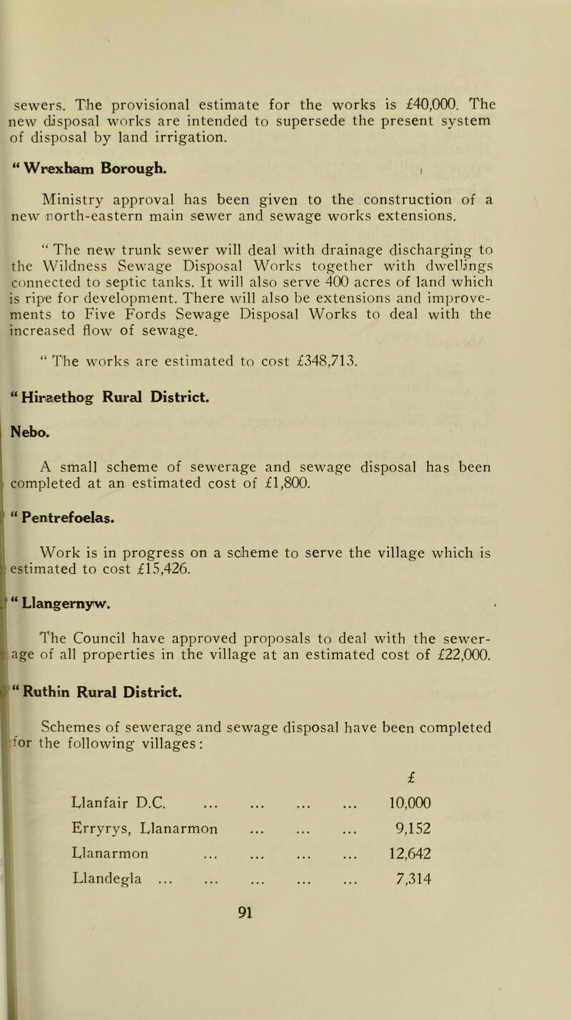 sewers. The provisional estimate for the works is £40,000. The new disposal works are intended to supersede the present system of disposal by land irrigation. “ Wrexham Borough. i Ministry approval has been given to the construction of a new north-eastern main sewer and sewage works extensions. “ The new trunk sewer will deal with drainage discharging to the Wildness Sewage Disposal Works together with dwellings connected to septic tanks. It will also serve 400 acres of land which is ripe for development. There will also be extensions and improve- ments to Five Fords Sewage Disposal Works to deal with the increased flow of sewage. “ The works are estimated to cost £348,713. “ Hiraethog Rural District. Nebo. A small scheme of sewerage and sewage disposal has been completed at an estimated cost of £1,800. “ Pentrefoelas. Work is in progress on a scheme to serve the village which is estimated to cost £15,426. “ Llangernyw. I The Council have approved proposals to deal with the sewer- age of all properties in the village at an estimated cost of £22,000. “ Ruthin Rural District. Schemes of sewerage and sewage disposal have been completed lor the following villages: Dlanfair D.C. Erryrys, Llanarmon Llanarmon Llandegla £ 10,000 9,152 12,642 7,314