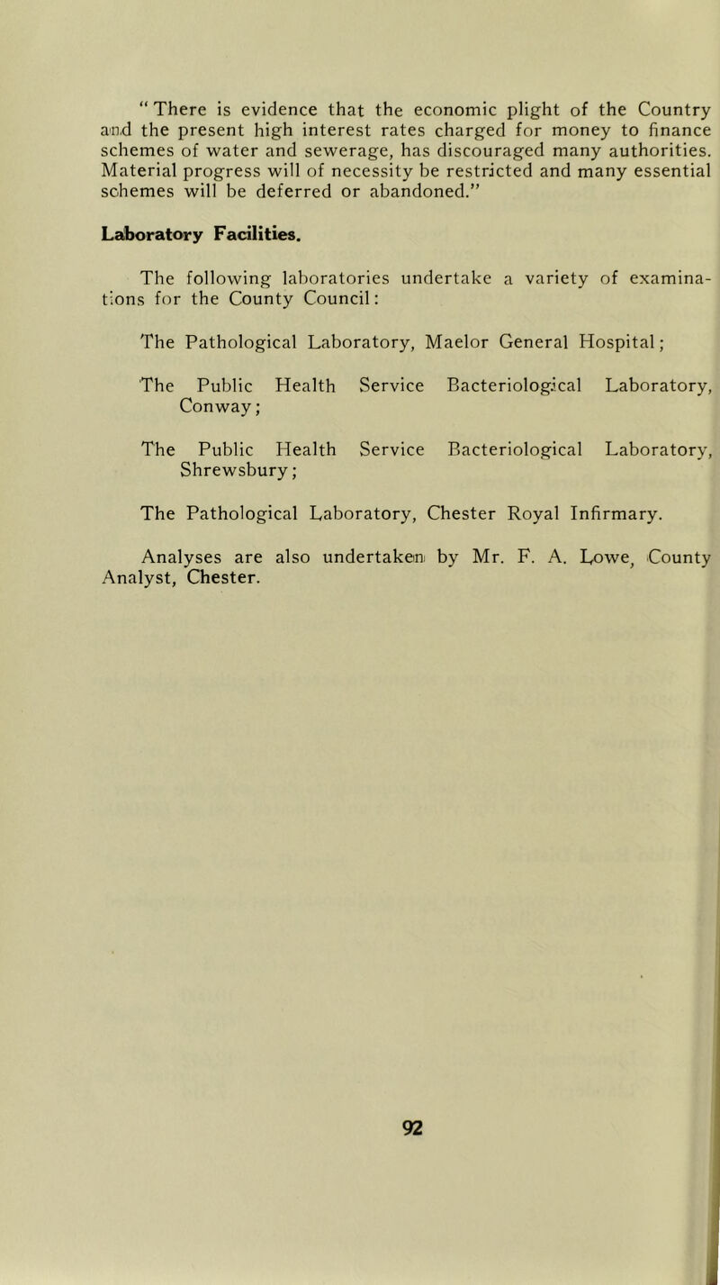 “ There is evidence that the economic plight of the Country and the present high interest rates charged for money to finance schemes of water and sewerage, has discouraged many authorities. Material progress will of necessity be restricted and many essential schemes will be deferred or abandoned.” Laboratory Facilities. The following laboratories undertake a variety of examina- tions for the County Council: The Pathological Laboratory, Maelor General Hospital; The Public Conway; Health Service Bacteriological Laboratory, The Public Health Service Bacteriological Laboratory, Shrewsbury; The Pathological Laboratory, Chester Royal Infirmary. Analyses are also undertaken by Mr. F. A. Lowe, County Analyst, Chester.