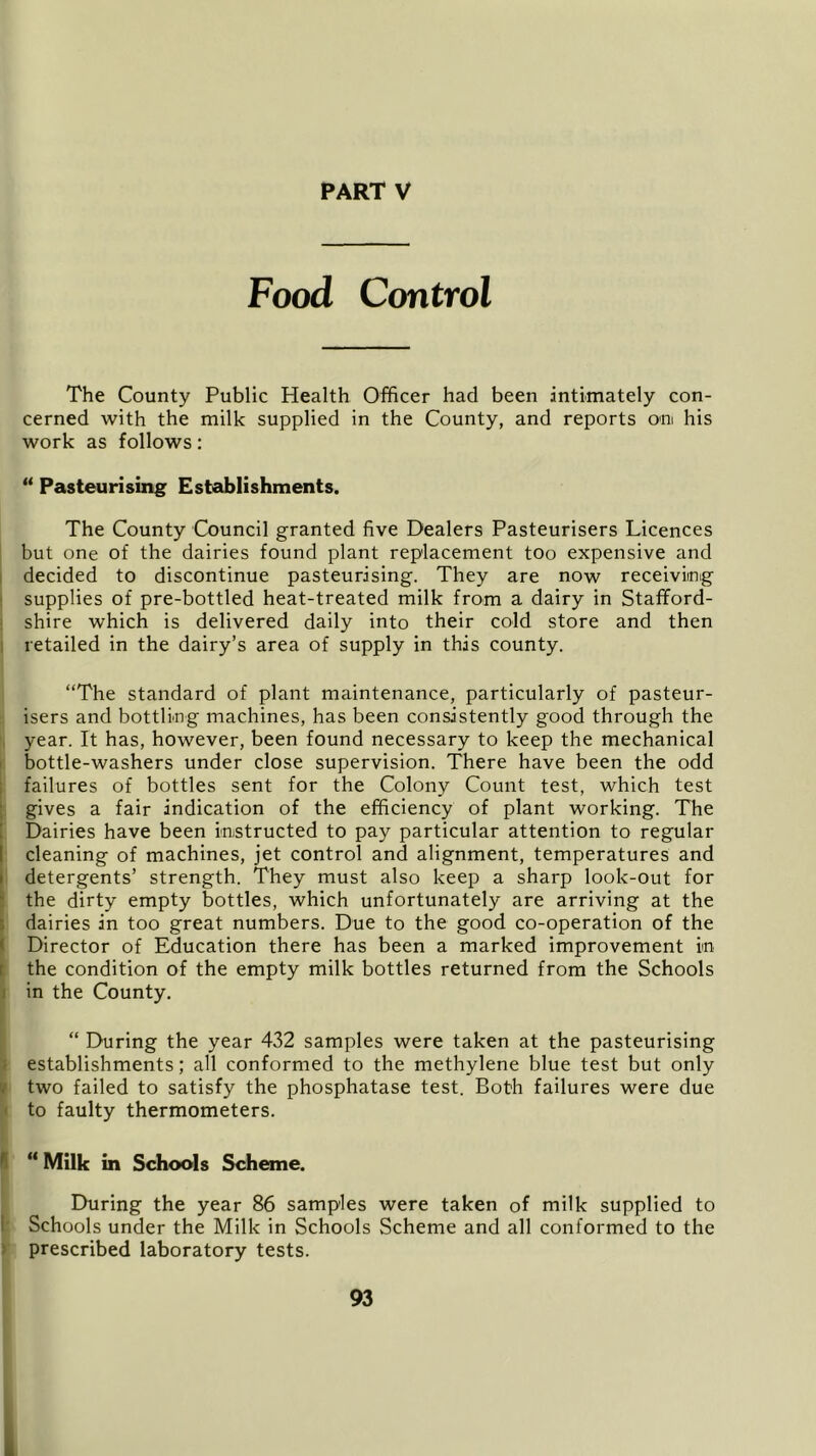Food Control The County Public Health Officer had been intimately con- cerned with the milk supplied in the County, and reports om his work as follows: “ Pasteurising Establishments. The County Council granted five Dealers Pasteurisers Licences but one of the dairies found plant replacement too expensive and decided to discontinue pasteurising. They are now receiving supplies of pre-bottled heat-treated milk from a dairy in Stafford- shire which is delivered daily into their cold store and then retailed in the dairy’s area of supply in this county. “The standard of plant maintenance, particularly of pasteur- isers and bottling machines, has been consistently good through the year. It has, however, been found necessary to keep the mechanical bottle-washers under close supervision. There have been the odd failures of bottles sent for the Colony Count test, which test gives a fair indication of the efficiency of plant working. The Dairies have been instructed to pay particular attention to regular cleaning of machines, jet control and alignment, temperatures and detergents’ strength. They must also keep a sharp look-out for the dirty empty bottles, which unfortunately are arriving at the dairies in too great numbers. Due to the good co-operation of the Director of Education there has been a marked improvement in the condition of the empty milk bottles returned from the Schools in the County. “ During the year 432 samples were taken at the pasteurising establishments; all conformed to the methylene blue test but only two failed to satisfy the phosphatase test. Both failures were due to faulty thermometers. “ Milk in Schools Scheme. During the year 86 samples were taken of milk supplied to Schools under the Milk in Schools Scheme and all conformed to the prescribed laboratory tests.