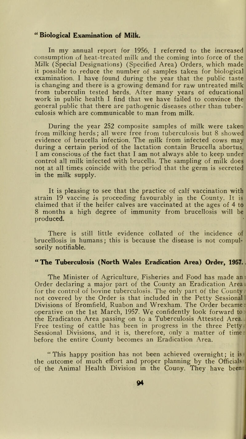 “ Biological Examination of Milk. In my annual report for 1956, I referred to the increased consumption of heat-treated milk and the coming into force of the Milk (Special Designations) (Specified Area) Orders, which made it possible to reduce the number of samples taken for biological examination. I have found during the year that the public taste is changing and there is a growing demand for raw untreated milk from tuberculin tested herds. After many years of educational work in public health I find that we have failed to convince the general public that there are pathogenic diseases other than tuber- culosis which are communicable to man from milk. During the year 252 composite samples of milk were taken from milking herds; all were free from tuberculosis but 8 showed evidence of brucella infection. The milk from infected cows may during a certain period of the lactation contain Brucella abortus. I am conscious of the fact that I am not always able to keep under control all milk infected with brucella. The sampling of milk does not at all times coincide with the period that the germ is secreted in the milk supply. It is pleasing to see that the practice of calf vaccination with strain 19 vaccine is proceeding favourably in the County. It is claimed that if the heifer calves are vaccinated at the ages of 4 to 8 months a high degree of immunity from brucellosis will be produced. There is still little evidence collated of the incidence of brucellosis in humans; this is because the disease is not compul- sorily notifiable. “The Tuberculosis (North Wales Eradication Area) Order, 1957. The Minister of Agriculture, Fisheries and Food has made an Order declaring a major part of the County an Eradication Area for the control of bovine tuberculosis. The only part of the County not covered by the Order is that included in the Petty Sessional Divisions of Bromfield, Ruabon and Wrexham. The Order became operative on the 1st March, 1957. We confidently look forward to the Eradicaton Area passing on to a Tuberculosis Attested Area. Free testing of cattle has been in progress in the three Petty Sessional Divisions, and it is, therefore, only a matter of time before the entire County becomes an Eradication Area. “ This happy position has not been achieved overnight; it is the outcome of much effort and proper planning by the Officials of the Animal Health Division in the Couny. They have been
