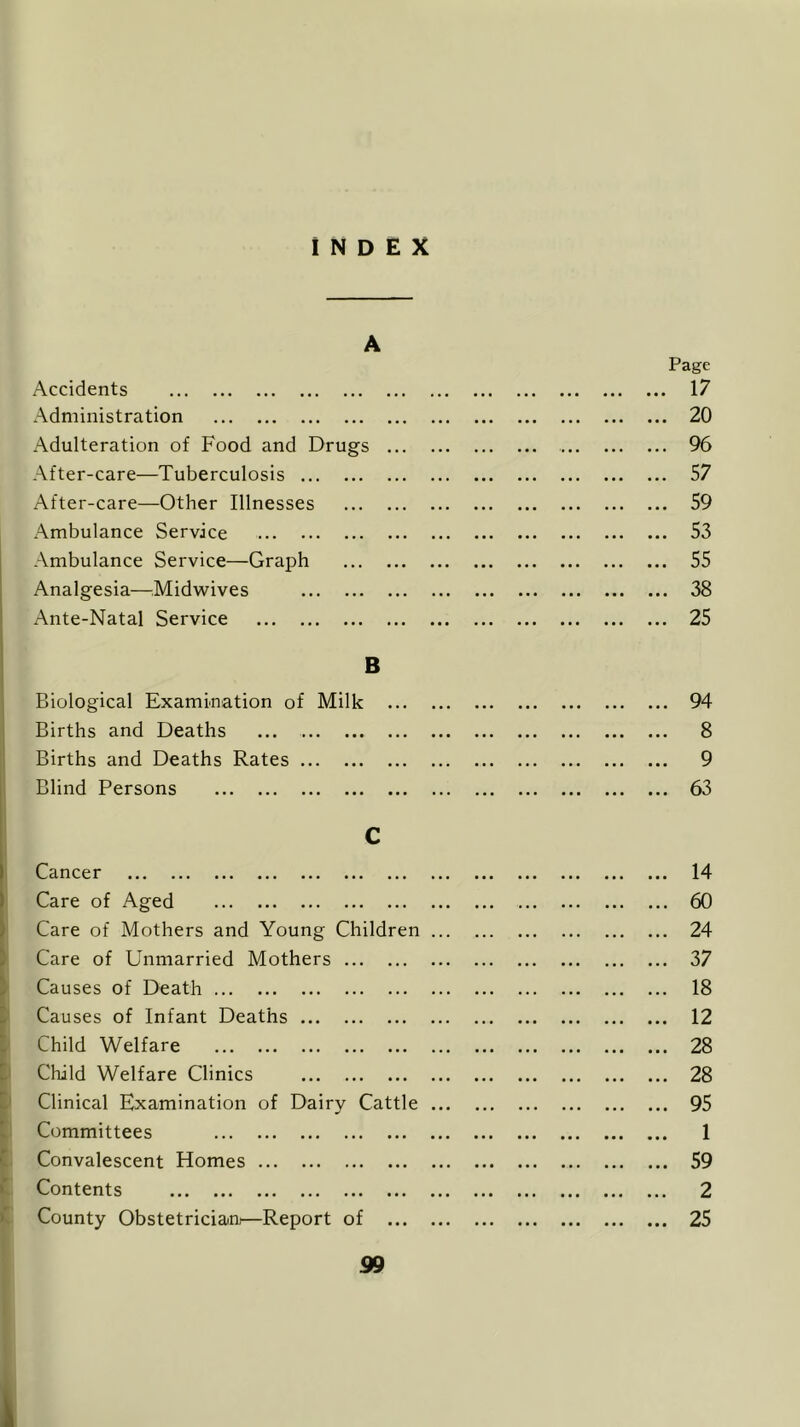 INDEX A Accidents Administration Adulteration of Food and Drugs After-care—Tuberculosis After-care—Other Illnesses Ambulance Service Ambulance Service—Graph Analgesia—Midwives Ante-Natal Service B Biological Examination of Milk Births and Deaths ... Births and Deaths Rates Blind Persons C Cancer Care of Aged Care of Mothers and Young Children Care of Unmarried Mothers Causes of Death Causes of Infant Deaths Child Welfare Child Welfare Clinics Clinical Examination of Dairy Cattle Committees Convalescent Homes Contents County Obstetrician—Report of ... 99 Page . 17 . 20 . 96 . 57 . 59 . 53 . 55 . 38 . 25 ... 94 ... 8 ... 9 ... 63 ... 14 ... 60 ... 24 ... 37 ... 18 ... 12 ... 28 ... 28 ... 95 ... 1 ... 59 ... 2 ... 25 1