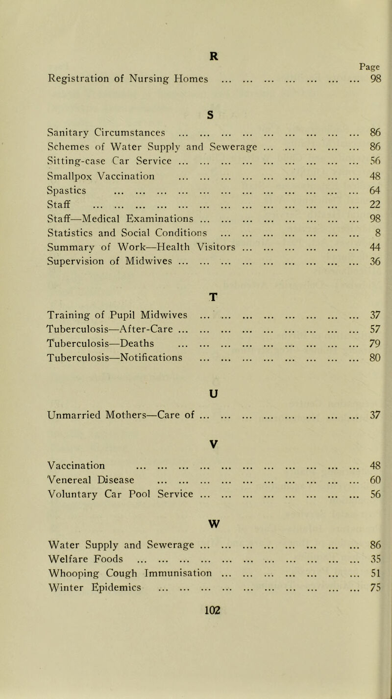 R Page Registration of Nursing Homes 98 S Sanitary Circumstances 86 Schemes of Water Supply and Sewerage ... 86 Sitting-case Car Service 56 Smallpox Vaccination 48 Spastics 64 Staff 22 Staff—Medical Examinations 98 Statistics and Social Conditions 8 Summary of Work—Health Visitors 44 Supervision of Midwives 36 T Training of Pupil Midwives ... 37 Tuberculosis—After-Care 57 Tuberculosis—Deaths 79 Tuberculosis—Notifications 80 U Unmarried Mothers—Care of 37 V Vaccination 48 Venereal Disease 60 Voluntary Car Pool Service 56 W Water Supply and Sewerage 86 Welfare Foods 35 Whooping Cough Immunisation Winter Epidemics 75