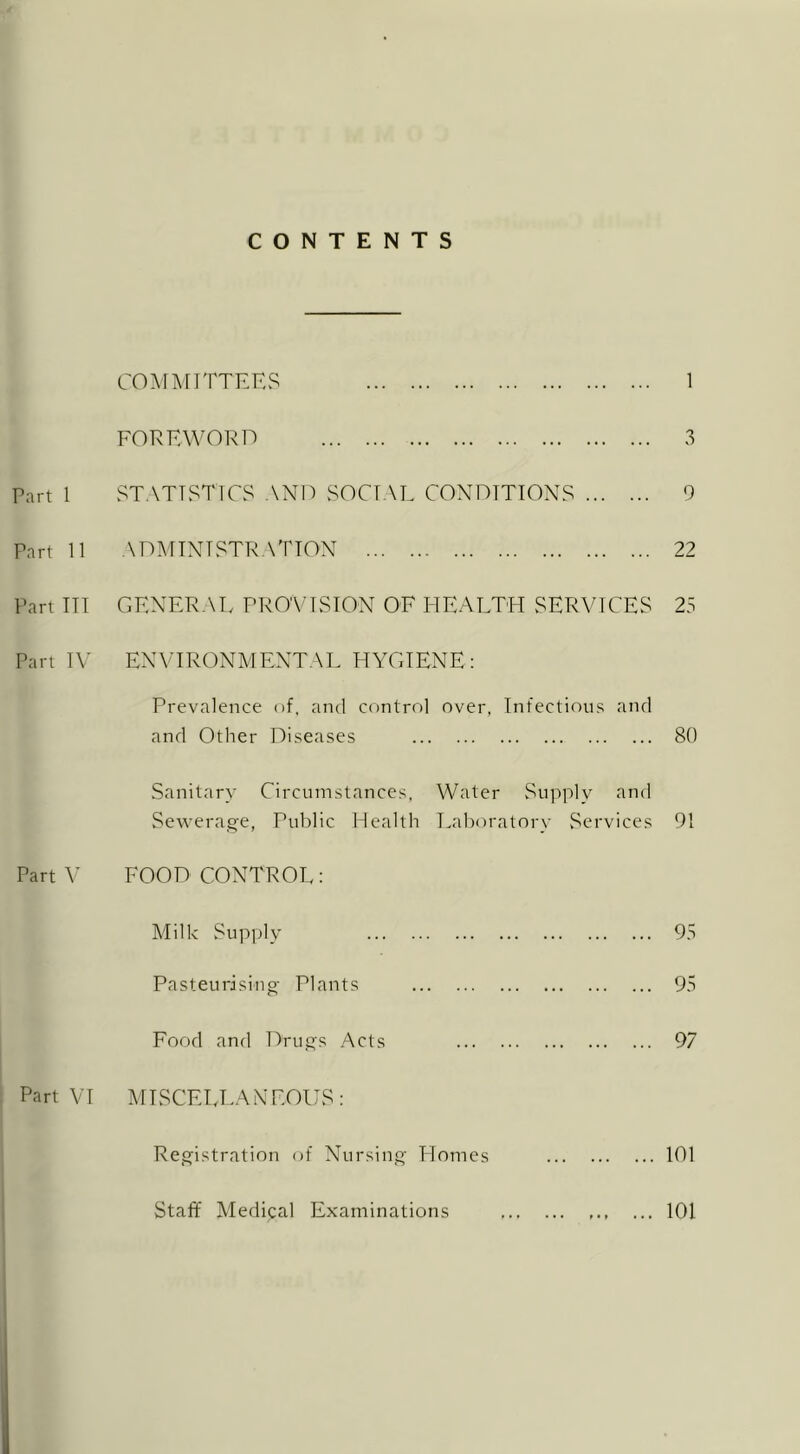 CONTENTS COMMITTEES 1 FOREWORD 3 Tart 1 STATISTICS AND SOCIAL CONDITIONS 9 Part 11 ADMINISTRATION 22 Part III GENERAL PROVISION OF HEALTH SERVICES 23 Part IV ENVIRONMENTAL HYGIENE: Prevalence of, and control over, Infectious and and Other Diseases 80 Sanitary Circumstances, Water Supply and Sewerage, Public Health Laboratory Services 91 Part V FOOD CONTROL: Milk Supply 95 Pasteurising Plants 95 Food and Drugs Acts 97 Part VI MISCELLANEOUS: Registration of Nursing Homes 101 Staff Medipal Examinations 101