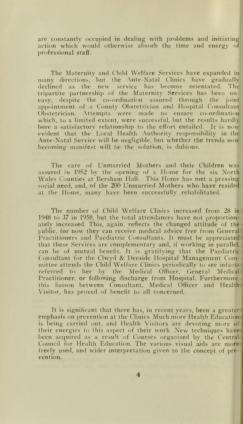are constantly occupied in dealing with problems and initiating action which would otherwise absorb the time and energy of professional staff. The Maternity and Child Welfare Services have expanded in many directions, but the Ante-Natal Clinics have gradually declined as the new service has become orientated. The tripartite partnership of the Maternity Services has been un- easy, despite the co-ordination assured through the joint appointment of a County Obstetrician and Hospital Consultant Obstetrician. Attempts were made to ensure co-ordination which, to a limited extent, were successful, but the results hardly, bore a satisfactory relationship to the effort entailed. It is now evident that the Local Health Authority responsibility in the Ante-Natal Service will be negligible, but whether the trends now becoming manifest will be the solution, is dubious. The care of Unmarried Mothers and their Children was assured in 1952 by the opening of a Home for the six North Wales Counties at Bersham Hall- This Home has met a pressing social need, and, of the 200 Unmarried Mothers who have resided at the Home, many have been successfully rehabilitated. The number of Child Welfare Clinics increased from 28 in 1948 to 37 in 1958, but the total attendances have not proportion- ately increased. This, again, reflects the changed attitude of the public, for now they can receive medical advice free from General Practitioners and Paediatric Consultants. Tt must be appreciated that these Services are complementary and, if working in parallel, can be of mutual benefit. It is gratifying that the Paediatric Consultant for the Clwyd & Deeside Hospital Management Com- mittee attends the Child Welfare Clinics periodically to see infants' referred to her by the Medical Officer, General Medical Practitioner, or following discharge from Hospital. Furthermore, this liaison between Consultant, Medical Officer and Health Visitor, has proved of benefit to all concerned. Tt is significant that there has, in recent years, been a greater emphasis on prevention at the Clinics- Much more Health Education is being carried out, and Health Visitors are devoting more of their energies to this aspect of their work. New techniques have been acquired as a result of Courses organised by the Central Council for Health Education. The various visual aids are more freely used, and wider interpretation given to the concept of pre- vention.