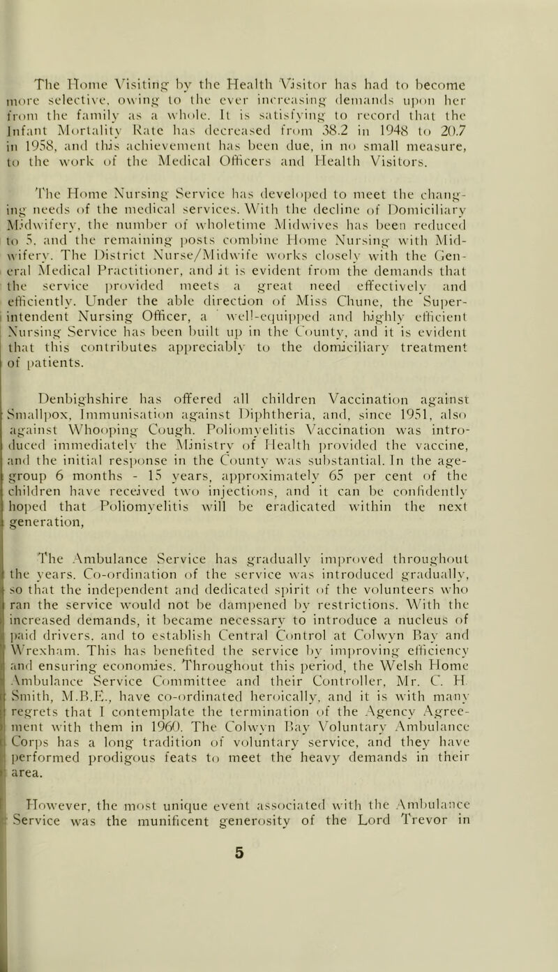 The Home Visiting by the Health Visitor has had to become more selective, owing to the ever increasing demands upon her from the family as a whole. It is satisfying to record that the Infant Mortality Rate has decreased from 38.2 in 1948 to 20.7 in 1958, and this achievement has been due, in no small measure, to the work of the Medical Officers and Health Visitors. The Home Nursing Service has developed to meet the chang- ing needs of the medical services. With the decline of Domiciliary Midwifery, the number of wholetime Midwives has been reduced to 5, and the remaining posts combine Home Nursing with Mid- wifery. The District Nurse/Midwife works closely with the Gen- eral Medical Practitioner, and it is evident from the demands that the service provided meets a great need effectively and efficiently. Under the able direction of Miss Chune, the Super- intendent Nursing Officer, a well-equipped and highly efficient Nursing Service has been built up in the County, and it is evident that this contributes appreciably to the domiciliary treatment of patients. Denbighshire has offered all children Vaccination against Smallpox, Immunisation against Diphtheria, and, since 1951, also against Whooping Cough. Poliomyelitis Vaccination was intro- duced immediately the Ministry of Health provided the vaccine, and the initial response in the County was substantial. In the age- group 6 months - 15 years, approximately 65 per cent of the children have received two injections, and it can be confidently hoped that Poliomyelitis will be eradicated within the next generation, The Ambulance Service has gradually improved throughout the years. Co-ordination of the service was introduced gradually, so that the independent and dedicated spirit of the volunteers who ran the service would not be dampened by restrictions. With the i increased demands, it became necessary to introduce a nucleus of paid drivers, and to establish Central Control at Colwyn P>ay and Wrexham. This has benefited the service by improving efficiency and ensuring economies. Throughout this period, the Welsh Home Ambulance Service Committee and their Controller, Mr. C. H Smith, M.B.E., have co-ordinated heroically, and it is with many regrets that 1 contemplate the termination of the Agency Agree- ment with them in 1960. The Colwyn Bay Voluntary Ambulance i Corps has a long tradition of voluntary service, and they have performed prodigous feats to meet the heavy demands in their area. However, the most unique event associated with the Ambulance Service was the munificent generosity of the Lord Trevor in