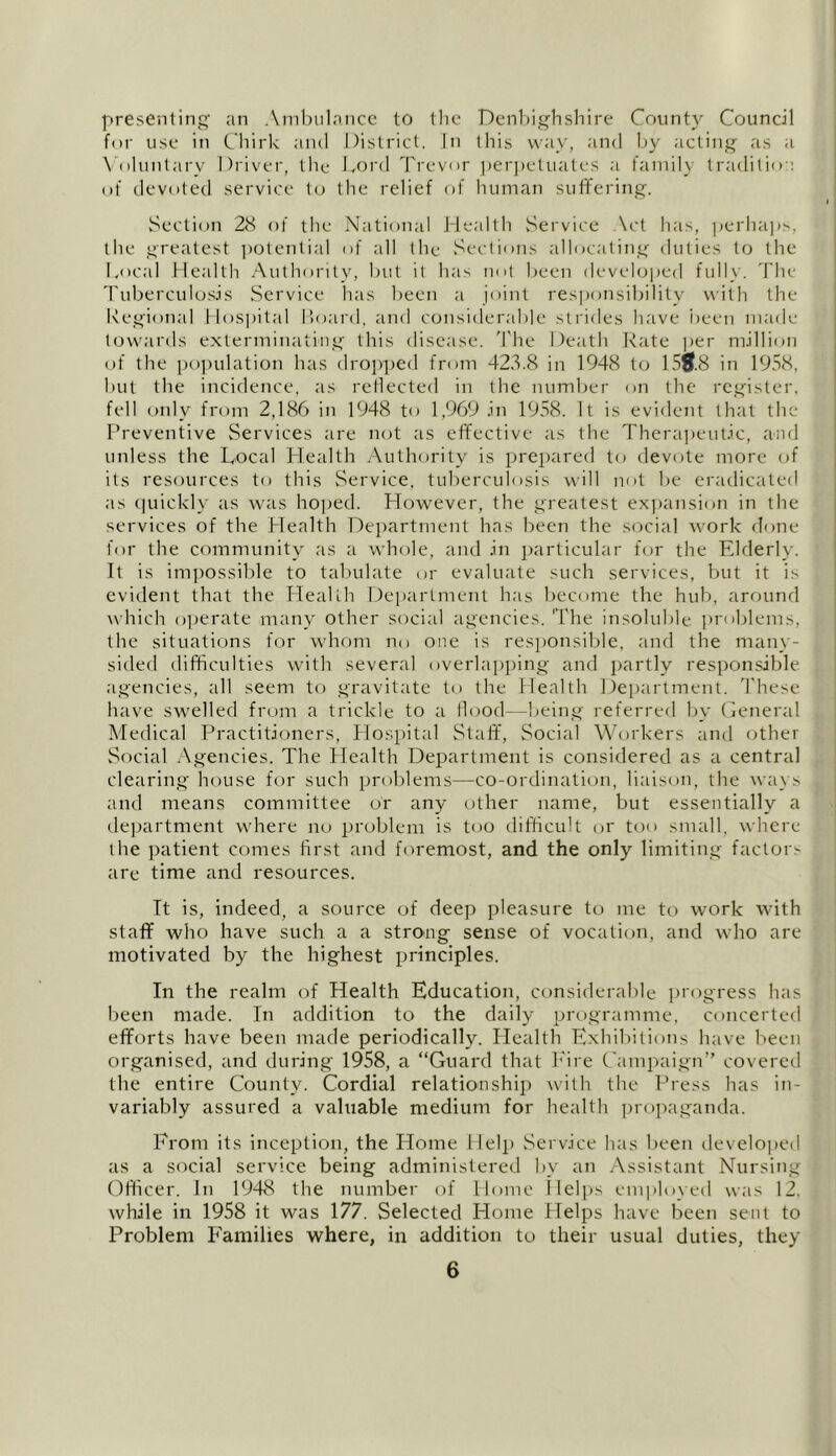 presenting an Ambulance to the Denbighshire County Council for use in Chirk and District. In this way, and by acting as a Voluntary Driver, the Lord Trevor perpetuates a family tradition of devoted service to the relief of human suffering. Section 28 of the National Health Service Act lias, perhaps, the greatest potential of all the Sections allocating duties to the Local Health Authority, but it has not been developed fully. The Tuberculosis Service has been a joint responsibility with the Regional Hospital Hoard, and considerable strides have been made towards exterminating this disease. The Death Rate per million of the population has dropped from 423.8 in 1948 to 15*8 in 1958, but the incidence, as reflected in the number on the register, fell only from 2,186 in 1948 to 1,969 in 1958. It is evident that the Preventive Services are not as effective as the Therapeutic, and unless the Local Health Authority is prepared to devote more of its resources to this Service, tuberculosis will not be eradicated as quickly as was hoped. However, the greatest expansion in the services of the Health Department has been the social work done for the community as a whole, and in particular for the Elderly. It is impossible to tabulate or evaluate such services, but it is evident that the Health Department has become the hub, around which operate many other social agencies. The insoluble problems, the situations for whom no one is responsible, and the many- sided difficulties with several overlapping and partly responsible agencies, all seem to gravitate to the Llealth Department. These have swelled from a trickle to a flood -being referred by General Medical Practitioners, Hospital Staff, Social Workers and other Social Agencies. The Health Department is considered as a central clearing house for such problems—co-ordination, liaison, the ways and means committee or any other name, but essentially a department where no problem is too difficult or too small, where the patient comes first and foremost, and the only limiting factor^ are time and resources. It is, indeed, a source of deep pleasure to me to work with staff who have such a a strong sense of vocation, and who are motivated by the highest principles. In the realm of Health Education, considerable progress has been made. In addition to the daily programme, concerted efforts have been made periodically. Health Exhibitions have been organised, and during 1958, a “Guard that Fire Campaign” covered the entire County. Cordial relationship with the Press has in- variably assured a valuable medium for health propaganda. From its inception, the Home Help Service has been developed as a social service being administered by an Assistant Nursing Officer. In 1948 the number of Home Helps employed was 12, while in 1958 it was 177. Selected Home Helps have been sent to Problem Families where, in addition to their usual duties, they