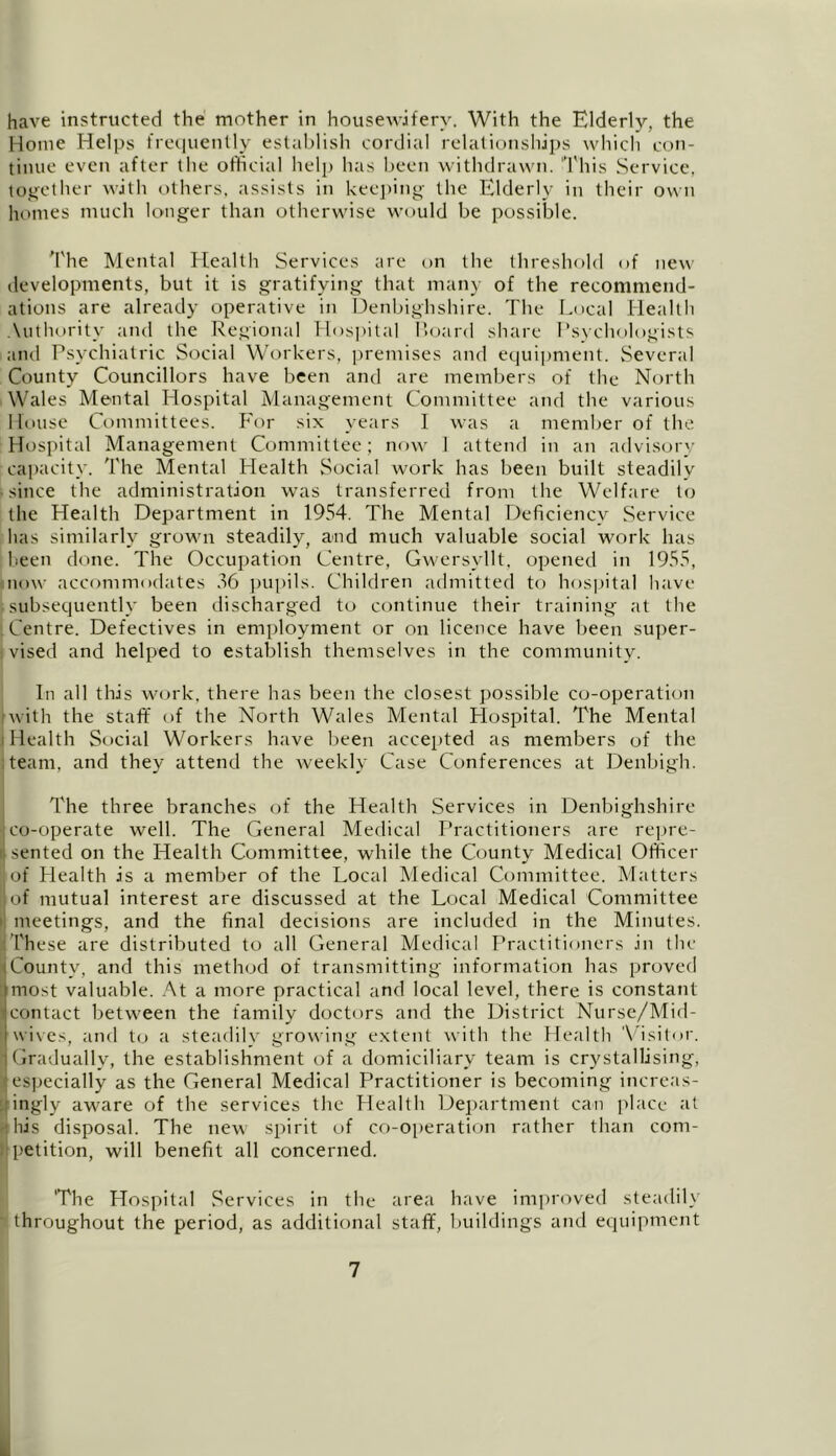 have instructed the mother in housewifery. With the Elderly, the Home Helps frequently establish cordial relationships which con- tinue even after the official help has been withdrawn. This Service, together with others, assists in keeping the Elderly in their own homes much longer than otherwise would be possible. The Mental Health Services are on the threshold of new developments, but it is gratifying that many of the recommend- ations are already operative in Denbighshire. The Local Health Authority and the Regional Hospital Hoard share Psychologists and Psychiatric Social Workers, premises and equipment. Several County Councillors have been and are members of the North Wales Mental Hospital Management Committee and the various House Committees. For six years I was a member of the Hospital Management Committee; now 1 attend in an advisory capacity. The Mental Health Social work has been built steadily • since the administration was transferred from the Welfare to the Health Department in 1954. The Mental Deficiency Service has similarly grown steadily, and much valuable social work has been done. The Occupation Centre, Gwersyllt, opened in 1955, now accommodates 56 pupils. Children admitted to hospital have isubsequently been discharged to continue their training at the Centre. Defectives in employment or on licence have been super- ■: vised and helped to establish themselves in the community. In all this work, there has been the closest possible co-operation twith the staff of the North Wales Mental Hospital. The Mental i Health Social Workers have been accepted as members of the team, and they attend the weekly Case Conferences at Denbigh. The three branches of the Health Services in Denbighshire co-operate well. The General Medical Practitioners are repre- sented on the Health Committee, while the County Medical Officer of Health is a member of the Local Medical Committee. Matters of mutual interest are discussed at the Local Medical Committee i meetings, and the final decisions are included in the Minutes. These are distributed to all General Medical Practitioners in the County, and this method of transmitting information has proved most valuable. At a more practical and local level, there is constant I contact between the family doctors and the District Nurse/Mid- wives, and to a steadily growing extent with the Health Visitor. Gradually, the establishment of a domiciliary team is crystallising, • especially as the General Medical Practitioner is becoming increas- ingly aware of the services the Health Department can place at ■ his disposal. The new spirit of co-operation rather than com- petition, will benefit all concerned. 'The Hospital Services in the area have improved steadily throughout the period, as additional staff, buildings and equipment