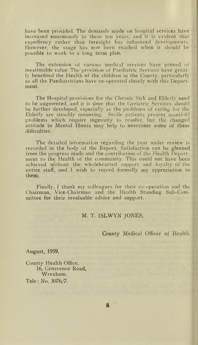 have been provided. The demands made on hospital services have increased enormously in these ten years, and it is evident that expediency rather than foresight has inlluenced developments. However, the stage has now been reached when it should be possible to work to a long term plan. The extension of various medical services have proved of .inestimable value. The provision of Paediatric Services have great- ly benefited the Health of the children in the County, particularly as all the Paediatricians have co-operated closely with this Depart- ment. The Hospital provisions for the Chronic Sick and Elderly need to be augmented, and it is time that the Geriatric Services should be further developed, especially as the problems of caring for the Elderly are steadily mounting'. Senile patients present manifold problems which require ingenuity to resolve, but the changed attitude to .Mental Illness may help to overcome some of these difficulties. The detailed information regarding the year under review is recorded in the body of the Report. Satisfaction can be gleaned from the progress made and the contribution of the Health Depart- ment to the Health of the community. This could not have been achieved Without the wholehearted support and loyalty of the entire staff, and 1 wish to record formally my appreciation to them. Finally, I thank my colleagues for their co-operation and the Chairman, Vice-Chairman and the Health Standing Sub-Com- mittee for their invaluable advice and support. M. T. ISEWYN JONES, County Medical Officer of Health. August, 1959. County Health Office, 16, Grosvenor Road, Wrexham. Tele: No. 3076/7.