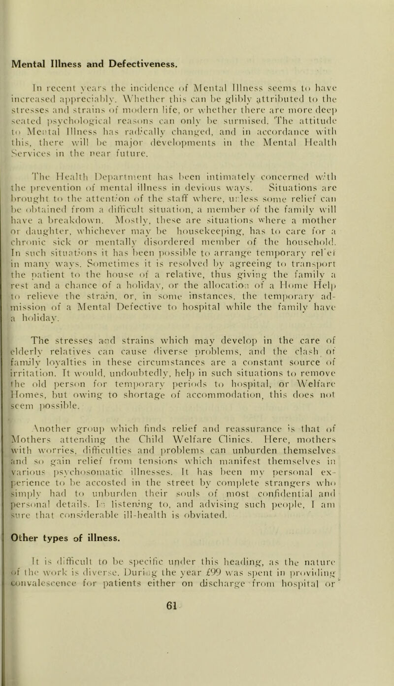 Mental Illness and Defectiveness. In recent years the incidence of Mental Illness seems to have increased appreciably. Whether this can he glibly attributed to the stresses and strains of modern life, or whether there are more deep seated ’psychological reasons can only be surmised. 'The attitude to Mental Illness has radically changed, and in accordance with this, there will be major developments in the Mental Health Services in the near future. The Health Department has been intimately concerned with the prevention of mental illness in devious ways. Situations arc brought to the attention of the staff where, unless some relief can be obtained from a difficult situation, a member of the familv will have a breakdown. Mostly, these are situations here a mother or daughter, whichever may be housekeeping, has to care for a chronic sick or mentally disordered member of the household. In such situations it has been possible to arrange temporary rel'er in many ways. Sometimes it is resolved by agreeing to transport the patient to the house of a relative, thus giving the family a rest and a chance of a holiday, or the allocation of a Home Help to relieve the strain, or, in some instances, the temporary ad- mission of a Mental Defective to hospital while the family have a holiday. The stresses arnd strains which may develop in the care of elderly relatives can cause diverse problems, and the clash of family loyalties in these circumstances are a constant source of irritation. Tt would, undoubtedly, help in such situations to remove ihe old person for temporary periods to hospital, or Welfare Homes, but owing to shortage of accommodation, this does not seem possible. \nother group which finds relief and reassurance is that of Mothers attending the Child Welfare Clinics. Here, mothers with worries, difficulties and problems can unburden themselves and so gain relief from tensions which manifest themselves in various psychosomatic illnesses. It has been mv personal ex- perience to be accosted in the street by complete strangers who simply had to unburden their souls of most confidential and personal details, Tr. listening to, and advising such people, I am sure that considerable ill-health is obviated. Other types of illness. It is difficult to be specific under this heading, as the nature of the work is diverse. During the year £99 was spent in providing convalescence for patients either on discharge from hospital or
