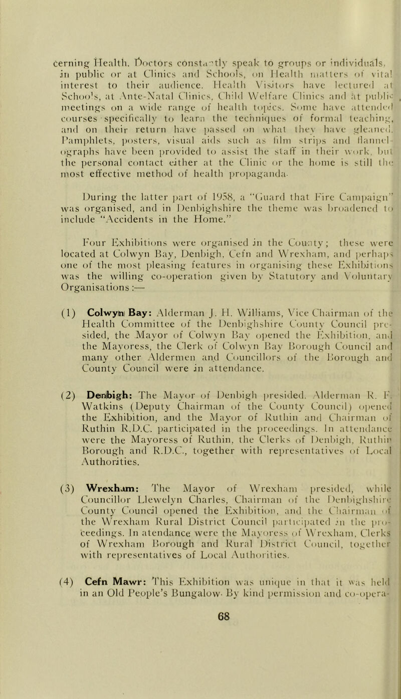 cerning Health, doctors constantly speak to groups or individuals, in public or at Clinics and Schools, on Health matters of vita! interest to their audience. Health Visitors have lectured at Schools, at Ante-Natal Clinics. Child Welfare Clinics and at public meetings on a wide range of health topics. Some have attended courses • specifically to learn the techniques of formal teaching, and on their return have passed on what the\ have gleaned. Pamphlets, posters, visual aids such as film strips and liannel- ographs have been provided to assist the staff in their work, but the personal contact either at the Clinic or the home is still the most effective method of health propaganda- During the latter part of 1958, a “Guard that Fire Campaign” was organised, and in Denbighshire the theme was broadened to include “Accidents in the Home.” Four Exhibitions were organised in the County; these were located at Colwyn Bay, Denbigh, Cefn and Wrexham, and perhaps one of the most pleasing features in organising these Exhibitions was the willing co-operation given by Statutory and Voluntary Organisations :— (1) Colwyim Bay: Alderman J. H. Williams, Vice Chairman of the Health Committee of the Denbighshire County Council pre- sided, the Mayor of Colwyn Bay opened the Exhibition, and the Mayoress, the Clerk of Colwyn Bay Borough Council and many other Aldermen and Councillors of the Borough and County Council were in attendance. (2) Denbigh: The Mayor of Denbigh presided. Alderman R. 1 Watkins (Deputy Chairman of the County Council) opened the Exhibition, and the Mayor of Ruthin and Chairman of Ruthin R.D.C. participated in the proceedings. In attendance were the Mayoress of Ruthin, the Clerks of Denbigh, Ruthin Borough and R.D.C., together with representatives of Local Authorities. (3) Wrexham: The Mayor of Wrexham presided, while Councillor Llewelyn Charles, Chairman of the Denbighshire County Council opened the Exhibition, and the Chairman of the Wrexham Rural District Council participated in the pro- ceedings. In atendance were the Mayoress of Wrexham, Clerks of Wrexham Borough and Rural District Council, together with representatives of Local Authorities. (4) Cefn Mawr: This Exhibition was unique in that it was held in an Old People’s Bungalow- By kind permission and co-opera-