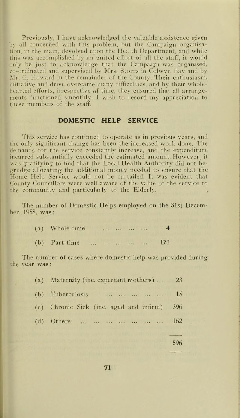 Previously, T have acknowledged the valuable assistence given be all concerned with this problem, hut the Campaign organisa- tion, in the main, devolved upon the Health Department, and while this was accomplished bv an united effort of all the staff, it would only be just to acknowledge that the Campaign was organised, co-ordinated and supervised by Mrs. Storrs in Colwyn Bay and by Mr. ti. Howard in the remainder of the County. 'Their enthusiasm, initiative and drive overcame many difficulties, and by their whole- hearted efforts, irrespective of time, they ensured that all arrange- ments functioned smoothly. I wish to record my appreciation to these members of the staff. DOMESTIC HELP SERVICE This service has continued to operate as in previous years, and the only significant change has been the increased work done. The demands for the service constantly increase, and the expenditure incurred substantially exceeded the estimated amount. However, it was gratifying to find that the Local Health Authority did not be- grudge allocating the additional money needed to ensure that the Home Help Service would not be curtailed. It was evident that County Councillors were Avell aware of the value of the service to the community and particularly to the Elderly. , The number of Domestic Helps employed on the 31st Decem- ber, 1958, was: (a) Whole-time 4 (b) Part-time 173 The number of cases where domestic help was provided during the year was: (a) Maternity (inc :. expectant mothers) ... 23 (b) Tuberculosis 15 (c) Chronic Sick (inc. aged and infirm) 396 (d) Others • •• t#, ,## , , , ,,, ,,, 162 596