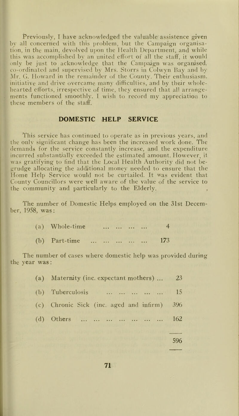 Previously, T have acknowledged the valuable assistence given by all concerned with this problem, but the Campaign organisa- tion, in the main, devolved upon the Health Department, and while this was accomplished by an united effort of all the staff, it would only be just to acknowledge that the Campaign was organised, co-ordinated and supervised by Mrs. Storrs in Colwyn Bay and by Mr. Cl. Howard in the remainder of the County. Their enthusiasm, initiative and drive overcame many difficulties, and by their whole- hearted efforts, irrespective of time, they ensured that all arrange- ments functioned smoothly. I wish to record my appreciation to these members of the staff. DOMESTIC HELP SERVICE This service has continued to operate as in previous years, and the only significant change has been the increased work done. The demands for the service constantly increase, and the expenditure incurred substantially exceeded the estimated amount. However, it was gratifying to find that the Local Health Authority did not be- grudge allocating the additional money needed to ensure that the Home Help Service would not be curtailed. It was evident that County Councillors were well aware of the value of the service to the community and particularly to the Elderly. , The number of Domestic Helps employed on the 31st Decem- ber, 1958, was: (a) Whole-time 4 (b) Part-time 173 The number of cases where domestic help was provided during the year was: 0) Maternity (inc. expectant mothers) ... 23 (b) Tuberculosis 15 (c) Chronic Sick (inc. aged and infirm) 396 (d) Others 162 596