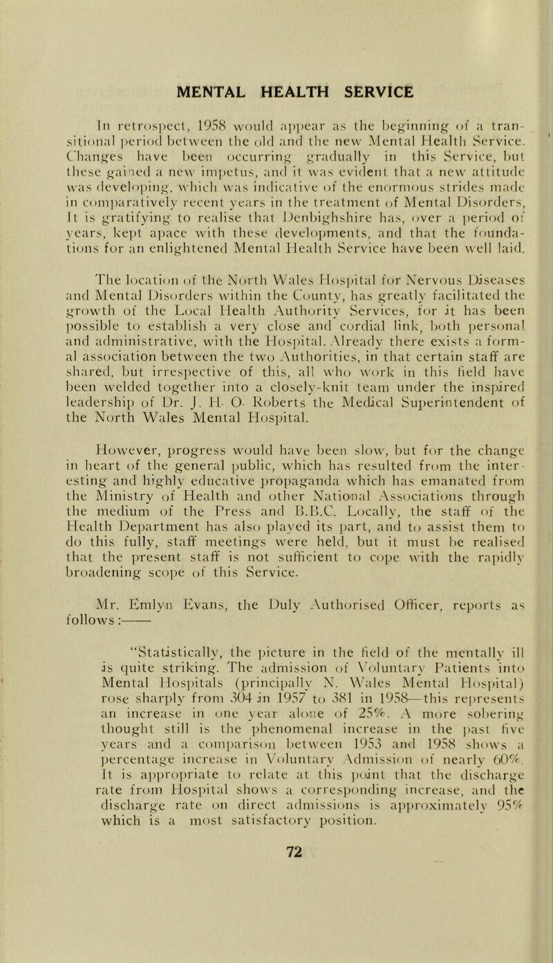 MENTAL HEALTH SERVICE In retrospect, 1958 would appear as the beginning of a tran- sitional period between the old and the new Mental Health Service. Changes have been occurring gradually in this Service, but these gained a new impetus, and it was evident that a new attitude was developing, which was indicative of the enormous strides made in comparatively recent years in the treatment of Mental Disorders, It is gratifying to realise that Denbighshire has, over a period of years, kept apace with these developments, and that the founda- tions for an enlightened Mental Health Service have been well laid. The location of the North Wales Hospital for Nervous Diseases and Mental Disorders within the County, has greatly facilitated the growth of the Local Health Authority Services, for it has been possible to establish a very close and cordial link, both personal and administrative, with the Hospital. Already there exists a form- al association between the two Authorities, in that certain staff are shared, but irrespective of this, all who work in this field have been welded together into a closely-knit team under the inspired leadership of Dr. J. H- O- Roberts the Medical Superintendent of the North Wales Mental Hospital. However, progress would have been slow, but for the change in heart of the general public, which has resulted from the inter- esting and highly educative propaganda which has emanated from the Ministry of Health and other National Associations through the medium of the Press and B.B.C. Locally, the staff of the Health Department has also played its part, and to assist them to do this fully, staff meetings were held, but it must be realised that the present staff is not sufficient to cope with the rapidly broadening scope of this Service. Mr. Emlyn Evans, the Duly Authorised Officer, reports as follows: “Statistically, the picture in the field of the mentally ill is quite striking. The admission of Voluntary Patients into Mental Hospitals (principally N. Wales Mental Hospital) rose sharply from 304 in 1957 to 381 in 1958—this represents an increase in one year alone of 25%. A more sobering thought still is the phenomenal increase in the past five years and a comparison between 1953 and 1958 shows a percentage increase in Voluntary Admission of nearly 60% It is appropriate to relate at this point that the discharge rate from Hospital shows a corresponding increase, and the discharge rate on direct admissions is approximatelv 95% which is a most satisfactory position.