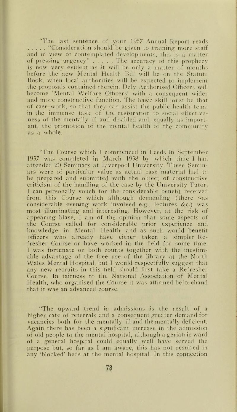 “The last sentence of your 1957 Annual Report reads “Consideration should he given to training more staff and in view of contemplated developments, this :s a matter of pressing urgency The accuracy of this prophecy is now very evident as .it will he only a matter of months before the new Mental Health Till will he on the Statute Rook, when local authorities will he expected t<» implement the proposals contained therein. Duly \uthorised Officers will become ‘Mental Welfare Officers' with a consequent wider and more constructive function. The basic skill must be that of case-work, so that they can assist the public health team in the immense task of the restoration to social effective- ness of the mentally ill and disabled and, equally as import- ant, the promotion of the mental health of the community as a whole. “The Course which I commenced in Leeds in September 1957 was completed in March 1958 by which time 1 had attended 20 Seminars at Liverpool University. These Semin- ars were of particular value as actual case material had to be prepared and submitted with the object of constructive criticism of the handling of the case by the University Tutor. I can personally vouch for the considerable benefit received from this Course which although demanding (there was considerable evening work involved e.g., lectures &c ) was most illuminating and interesting. However, at the risk of appearing blase, 1 am of the opinion that some aspects of the Course called for considerable prior experience and knowledge in Mental Health and as such would benefit officers who already have either taken a simpler Re- fresher Course or have worked in the field for some time. 1 was fortunate on both counts together with the inestim- able advantage of the free use of the library at the North Wales Mental Hospital, but I would respectfully suggest that any new recruits in this held should first take a Refresher Course. In fairness to the National Association of Mental Health, who organised the Course it was affirmed beforehand that it was an advanced course. “The upward trend in admissions is the result of a higher rate of referrals and a consequent greater demand for vacancies both for the mentally ill and the mentally deficient. Again there has been a significant increase in the admission of old people to the mental hospital, although a geriatric ward of a general hospital could equally well have served the purpose but, so far as I am aware, this has not resulted in any ‘blocked’ beds at the mental hospital. In this connection
