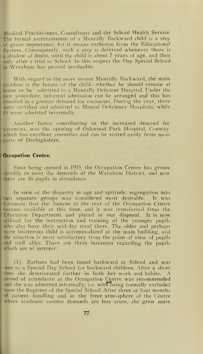 Medical Practitioners, Consultants and the School Health Service. The formal ascertainment of a Mentally Backward child is a step of grave importance, for it means exclusion from the Educational System. Consequently, such a step is deferred whenever there is a shadow of doubt, until the child is about 7 years of age. and then onlv after a trial at School. In this respect the Day Special School in Wrexham has proved invaluable. With regard to the more severe Mentally Backward, the main problem is the future of the child—whether he should remain at home or be admitted to ;i Mentally Deficient Hospital. Under the new procedure, informal admission can be arranged and this has resulted in a greater demand for vacancies. During the year, three were certified and admitted to Mental Deficiency Hospitals, while 15 were admitted informally. Another factor contributing to the increased demand for vacancies, was the opening of Oakwood Park Hospital, Conway, which has excellent amenities and can be visited easily from most parts of Denbighshire. Occupation Centre. Since being opened in 1955, the Occupation Centre has grown ' steadily to meet the demands of the Wrexham District, and now | there are 36 pupils in attendance. Tn view1 * * * * * 7 of the disparity in age and aptitude, segregation into two separate groups w\as considered most desirable. It was fortunate that the Annexe at the rear of the Occupation Centre became available at this time, and it was transferred from the | Education Department and placed at our disposal. Tt is now . utilized for the instruction and training of the younger pupils who also have their mid-day meal there. The older and perhaps i more boisterous child is accommodated at the main building, and ! the situation is most satisfactory from the point of view’ of pupils and staff alike. There are three instances regarding the pupils which are of interest. (1) Barbara had been found backward at School and was sent to a Special Day School for backward children. After a short time she deteriorated further in both her work and habits. A period of attendance at the Occupation Centre was recommended and she was admitted informally, i.e. witfr^eing formally excluded from the Register of the Special School. After three or four months of patient handling and in the freer atmosphere of the Centre where academic success demands are less acute, she grew more