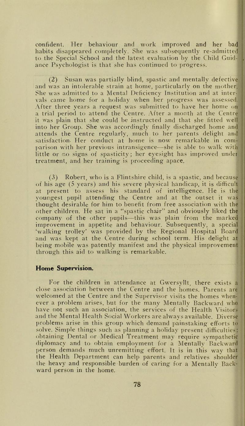 confident. Her behaviour and work improved and her bad habits disappeared completely. She was subsequently re-admitted to the Special School and the latest evaluation by the Child Guid- ance Psychologist is that she has continued to progress. (2) Susan was partially blind, spastic and mentally defective and was an intolerable strain at home, particularly on the mother. She was admitted to a Mental Deficiency Institution and at inter- vals came home for a holiday when her progress was assessed. After three years a request was submitted to have her home on a trial period to attend the Centre. After a month at the Centre it was plain that she could be instructed and that she fitted well into her Group. She was accordingly finally discharged home and attends the Centre regularly, much to her parents delight and satisfaction. Her conduct at home is now remarkable in com- parison with her previous intransigence—she is able to walk with little or ino signs of spasticity; her eyesight has improved under treatment, and her training is proceeding apace. (3) Robert, who is a Flintshire child, is a spastic, and because of his age (5 years) and his severe physical handicap, it is difficult at present to assess his standard of intelligence. He is the youngest pupil attending the Centre and at the outset it was thought desirable for him to benefit from free association with the other children. He sat in a “spastic chair” and obviously liked the company of the other pupils—this was plain from the marked improvement in appetite and behaviour. Subsequently, a special ‘walking trolley’ was provided by the Regional Hospital Board and was kept at the Centre during school term. His delight at being mobile was patently manifest and the physical improvement through this aid to walking is remarkable. Home Supervision. For the children in attendance at Gwersvllt, there exists a close association between the Centre and the homes. Parents are welcomed at the Centre and the Supervisor visits the homes when- ever a problem arises, but for the many Mentally Backward who have not such an association, the services of the Health Visitors and the Mental Health Social Workers are always available. Diverse problems arise in this group which demand painstaking efforts to solve. Simple things such as planning a holiday present difficulties; obtaining Dental or Medical Treatment may require svmpathetic diplomacy and to obtain employment for a Mentally Backward person demands much unremitting effort. It is in this way that the Health Department can help parents and relatives shoulder the heavy and responsible burden of caring for a Mentally Back- ward person in the home.