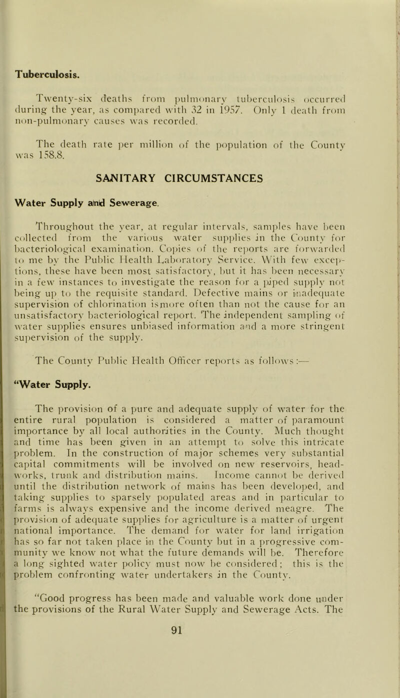 Twenty-six deaths from pulmonary tuberculosis occurred during the year, as compared with 32 in 1957. Only 1 death from non-pulmonary causes was recorded. The death rate per million of the population of the County was 158.8. SANITARY CIRCUMSTANCES Water Supply atald Sewerage. Throughout the year, at regular intervals, samples have been collected from the various water supplies in the County for bacteriological examination. Copies of the reports are forwarded to me by the Public Health Laboratory Service. With few excep- tions, these have been most satisfactory, but it has been necessary in a few instances to investigate the reason for a piped supply not being up to the requisite standard. Defective mains or Inadequate supervision of chlorination ismore often than not the cause for an unsatisfactory bacteriological report. The independent sampling of water supplies ensures unbiased information an cl a more stringent supervision of the supply. The County Public Health Officer reports as follows:— “Water Supply. The provision of a pure and adequate supply of water for the entire rural population is considered a matter of paramount importance by all local authorities in the County. Much thought and time has been given in an attempt to solve this intricate problem. In the construction of major schemes very substantial capital commitments will be involved on new reservoirs, head- works, trunk and distribution mains. Income cannot be derived until the distribution network of mains has been developed, and taking supplies to sparsely populated areas and in particular to farms is always expensive and the income derived meagre. The provision of adequate supplies for agriculture is a matter of urgent national importance. The demand for water for land irrigation has so far not taken place in the County but in a progressive com- munity we know not what the future demands will be. Therefore a long sighted water policy must now be considered ; this is the problem confronting water undertakers in the County. “Good progress has been marie and valuable work done under the provisions of the Rural Water Supply and Sewerage Acts. The
