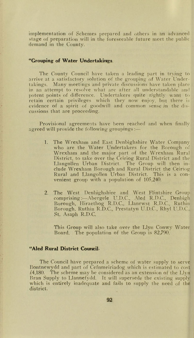 implementation of Schemes prepared and others in an advanced stage of preparation will in the foreseeable future meet the public demand in the County. “Grouping of Water Undertakings The County Council have taken a leading part in trying to arrive at a satisfactory solution of the grouping of Water Under- takings. Many meetings and private discussions have taken place in an attempt to resolve what are after all understandable and potent points of difference. Undertakers quite rightly want to retain certain privileges which they now enjoy, but there i- evidence of a spirit of goodwill and common sense in the dis- cussions that are proceeding. Provisional agreements have been reached and when finally agreed will provide the following groupings:— 1. The Wrexham and East Denbighshire Water Company who are the Water Undertakers for the Borough of Wrexham and the major part of the Wrexham Rural District, to take over the Ceiriog Rural District and the Llangollen Urban District. The Group will then in- clude Wrexham Borough and Rural District the Ceiriog Rural and Llangollen Urban District. This is a con- venient group with a population of 105,240. 2. The West Denbighshire and West Flintshire Group comprising!—Abergele U.D.C., Aled R.D.C.. Denbigh Borough, Hiraethog R.D.C., Llanrwst R.D.C., Ruthin Borough, Ruthin R.D.C., Prestatyn U.D.C., Rhyl U.D.C., St. Asaph R.D.C. This Group will also take over the Llyn Conwy Water Board. The population of the Group is 82,790. “Aled Rural District Couirvcil. The Council have prepared a scheme of water supply to serve Bontnewydd and part of Cefnmeiriadog which is estimated to cost £4,180. The scheme may be considered as an extension of the l.lyn Bran Supply to Llannefydd. It will supersede the existing supply which is entirely inadequate and fails to supply the need of the district.