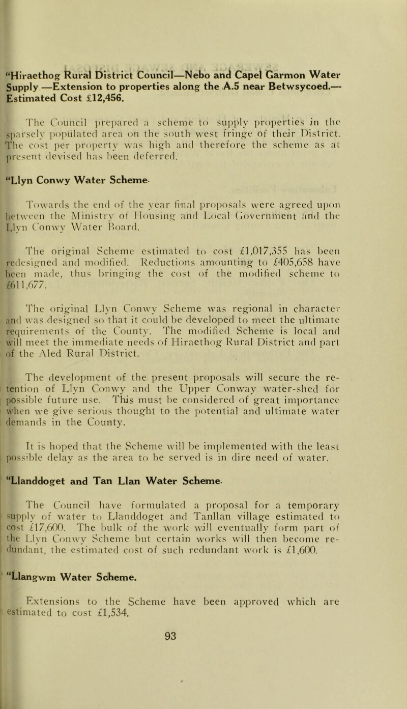 “Hiraethog Rural District Council—Nebo and Capel Garmon Water Supply—Extension to properties along the A.5 near Betwsycoed.— Estimated Cost £12,456. The Council prepared a scheme to supply properties in the sparsely populated area on the south west fringe of their District. The cost per property was high and therefore the scheme as at present devised has been deferred. “Llyn Conwy Water Scheme- Towards the end of the year final proposals were agreed upon between the Ministry of Housing and Local Government and the Llyn Conwy Water Board. The original Scheme estimated to cost £1,017,355 has been redesigned and modified. Reductions amounting to £405,658 have been made, thus bringing the cost of the modified scheme to £611,677. The original Llyn Conwy Scheme was regional in character a.nd was designed so that it could be developed to meet the ultimate requirements of the County. The modified Scheme is local and will meet the immediate needs of Hiraethog Rural District and part of the Aled Rural District. The development of the present proposals will secure the re- tention of Llyn Conwy and the Upper Conway water-shed for possible future use. This must be considered of great importance when we give serious thought to the potential and ultimate water demands in the County. It is hoped that the Scheme will be implemented with the least possible delay as the area to be served is in dire need of water. “Llanddoget and Tan Llan Water Scheme- The Council have formulated a proposal for a temporary supply of water to Llanddoget and Tanllan village estimated to cost £17,600. The bulk of the work will eventually form part of the Llyn Conwy Scheme but certain works will then become re- dundant, the estimated cost of such redundant work is £1.600. “Llangwm Water Scheme. Extensions to the Scheme have been approved which are estimated to cost £1,534.